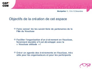 Objectifs de la cré ation de cet espace

    Faire connaî tre les savoir-faire de partenaires de la
     Fête du Vaucluse



    Faciliter l’organisation d’un é vé nement en Vaucluse,
     forcé ment durable s’il est dé veloppé avec la
     « Vaucluse attitude » !



    Cré er un agenda des é vé nements en Vaucluse, trè s
     utile pour les organisateurs et pour les participants
 