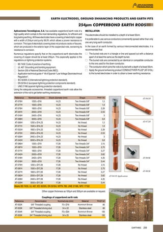 EARTH ELECTRODES, GROUND ENHANCING PRODUCTS AND EARTH PITS

                                                                             254µm COPPERBOND EARTH RODS
Aplicaciones Tecnológicas, S.A. has available copperbond earth rods of a               INSTALLATION
high quality which comply to the most demanding regulations, for efficient and         The electrodes should be installed to a depth of at least 50cm.
long lasting earthing. All these electrodes have a covering of electrolytic copper
                                                                                       It is preferable to use various conductors conveniently spread rather than only
with a width of 254μm and purity 99,9% which allows a proven resistance to
corrosion. This type of electrolytic covering does not produce cracks or fissures,
                                                                                       one very long earth conductor.
which are produced in the exterior layer of the copperclad rods, worsening its         In the case of an earth formed by various interconnected electrodes, it is
resistance to corrosion.                                                               recommended that:
Numerous regulations specify that on the copperbond earth electrodes the                    The buried rods are in a triangle or line and spaced out with a distance
covering of copper should be at least 250μm. This especially applies to the                 apart of at least the same as the depth buried.
regulations on lightning protection systems:                                                The buried rods are connected by an identical or compatible conductor
    BS 7430: Code of practice of earthing.                                                  to the one used for the down-conductor.
    UL 467: Grounding and bonding equipment.                                                The conductor which joins the rods is buried with a depth of at least 50cm.
    Section 250 of National Electrical Code (NEC).                                          Apply the ground enhancing product CONDUCTIVER PLUS® (AT-010L)
    Application technical guide nº 18 of Spanish “Low Voltage Electrotechnical              to the buried electrodes in order to obtain a lower earthing resistance.
    Regulation”.
    IEC 62305-3 (international lightning protection standard).
    EN 50164-2 (european lightning protection components standard).
    UNE 21186 (spanish lightning protection standard).
Using the adequate accessories, threaded copperbond earth rods allow the
extension of the rod to get better earthing resistances.

 Reference       Nominal size (mm)        Shank diameter (mm)                  Shape                 Weight (kg)
                                                                                                                                                          AT-041H
 AT-076H             1200 x Ø16                   14,23                  Two threads 5/8"                   1,5
 AT-077H             1500 x Ø16                   14,23                  Two threads 5/8"                   1,9
 AT-078H             1800 x Ø16                   14,23                  Two threads 5/8"                 2,28
 AT-041H             2000 x Ø16                   14,23                  Two threads 5/8"                 2,53
 AT-016H             2400 x Ø16                   14,23                  Two threads 5/8"                     3
 AT-098H             3000 x Ø16                   14,23                  Two threads 5/8"                   3,8
 AT-069H           1200 x Ø14,23                  14,23                      No thread                      1,5                                           AT-072H

 AT-071H           1500 x Ø14,23                  14,23                      No thread                      1,9
 AT-053H           1800 x Ø14,23                  14,23                      No thread                    2,28
 AT-072H           2000 x Ø14,23                  14,23                      No thread                    2,53
 AT-026H           2400 x Ø14,23                  14,23                      No thread                        3
 AT-043H           3000 x Ø14,23                  14,23                      No thread                      3,8
 AT-086H             1200 x Ø19                   17,28                  Two threads 3/4"                 2,15
 AT-087H             1500 x Ø19                   17,28                  Two threads 3/4"                 2,75
 AT-017H             1800 x Ø19                   17,28                  Two threads 3/4"                 3,27
 AT-042H             2000 x Ø19                   17,28                  Two threads 3/4"                 3,62
 AT-018H             2400 x Ø19                   17,28                  Two threads 3/4"                 4,35                                            AT-003K
 AT-019H             3000 x Ø19                   17,28                  Two threads 3/4"                 5,44
 AT-079H           1200 x Ø17,28                  17,28                      No thread                    2,15
 AT-081H           1500 x Ø17,28                  17,28                      No thread                    2,75
 AT-027H           1800 x Ø17,28                  17,28                      No thread                    3,27                                            AT-002K

 AT-082H           2000 x Ø17,28                  17,28                      No thread                    3,62     AT-041H Application
 AT-028H           2400 x Ø17,28                  17,28                      No thread                    4,35
 AT-029H           3000 x Ø17,28                  17,28                      No thread                    5,44
Meets BS 7430, UL 467, IEC 62305, EN 50164, NFPA 780, UNE 21186, NFC 17102

                                  Other copper thickness as 100μm and 300μm are available on request.                AT-041H (aplicación tierras)

                                  Couplings of copperbond earth rods
                                                                                                                                                            50 cm
 Reference               Denomination               Nominal size (mm)            Material            Weight (gr)                     d≥L
                                                                                                                                                L
 AT-002K            5/8" Threaded coupling                70 x Ø19           Aluminium Bronze               80
 AT-003K          5/8" Threaded driving stud              54 x 22             Stainless steel               80
 AT-004K            3/4" Threaded coupling                70 x Ø24           Aluminium Bronze              130                   L            d≥L                L
 AT-005K          3/4" Threaded driving stud              54 x 25             Stainless steel              130




                                                                                                                                             EARTHING      259
 