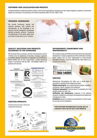 SOFTWARE: RISK CALCULATION AND PROJECTS
Complete software for lightning protection projects. Users have the possibility of receiving via e-mail a report, diagrams, quotations, construction
details and instructions, all according to the relevant standards (UNE, EN, IEC, REBT, CTE).




TRAINING: KNOWLEDGE
We provide continuous training and
technical seminars, both national and
internationally, for the knowledge of our
products and the management of adequate
lightning protection solutions. Thousands
of professionals of this sector attend each
year these courses given by our company.




QUALITY: SOLUTIONS AND PRODUCTS                                                ENVIRONMENT: COMMITMENT AND
ACCORDING TO THE STANDARDS                                                     RESPONSABILITY
We are aware that our products, services and processes must be                 Our company is fully committed to the environment and sustainable
oriented to the full satisfaction of the client. Company registered            development. Company registered by IVAC (Certification Institute)
by AENOR (Spanish Association of Regulation and Certification)                 which certifies that we have implemented an Environmental
which certifies that we have implemented a quality assurance                   Management System under the UNE-EN ISO 14001:2004 for our
system in accordance with the UNE – EN ISO9001:2008 for our                    products and services.
products and services.




                                                                               SERVICES
                                                                               Aplicaciones Tecnológicas S.A offers you a whole team of
                                                                               specialists to facilitate all the following services:
                                                                               Studies and projects: risk of lightning strike analysis, regulatory
                                                                               compliance, reports, diagrams and quotations.
                                                                               Technical assessment: Technical team for evaluating the most
                                                                               suitable solution for each case.
                                                                               Verification and maintenance: inspection of the lightning
                                                                               protection installations according to the standards and adjustment
                                                                               /maintenance of them.
                                                                               Installation: groups of installers and specialists in vertical works
CERTIFIED PRODUCTS                                                             for carrying out the installations.

Certified products by tests in official and
independent laboratories.                                                         FOR FURTHER INFORMATION PLEASE GET IN
                                                                                  CONTACT WITH US OR VISIT OUR WEBSITE
 