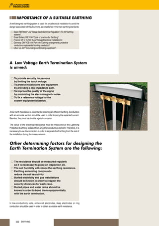 IMPORTANCE OF A SUITABLE EARTHING
A well designed earthing system is basic for any electrical installation to avoid the
danger associated with fault currents, as established in the main earthing standards:

     Spain: RBT2002 “Low Voltage Electrotechnical Regulation”. ITC-18 “Earthing
     systems”.
     Great Britain: BS 7430 “Code of practice for Earthing”.
     France: NF C 15-100 “Low Voltage Electrical Installations”.
     Germany: DIN VDE 0100 Part 540 “Earthing arrangements, protective
     conductors, equipotential bonding conductors”
     USA: UL 467 “Grounding and bonding equipment”.




A Low Voltage Earth Termination System
is aimed:

     To provide security for persons
     by limiting the touch voltage.
     To protect installations and equipment
     by providing a low impedance path.
     To improve the quality of the signal
     by minimizing the electromagnetic noise.
     To fix a reference voltage for the
     system equipotentialization.



A low Earth Resistance is essential for obtaining an efficient Earthing. Conductors
with an accurate section should be used in order to carry the expected current.
Besides, they must be durable against corrosion.

The value of the electrical resistance must be measured at the Lightning
Protection Earthing, isolated from any other conductive element. Therefore, it is
necessary to use disconnectors in order to separate the Earthing from the rest of
the installation during the measurements.


Other determining factors for designing the
Earth Termination System are the following:


     The resistance should be measured regularly
     so it is necessary to place an inspection pit.
     The soil humidity will reduce the earthing resistance.
     Earthing enhancing compounds
     reduce the soil resistivity.
     Buried electricity and gas installations
     should be known in order to respect the
     security distances for each case.
     Buried pipes and water tanks should be
     known in order to bond them equipotentially
     with the earth termination.


In low-conductivity soils, enhanced electrodes, deep electrodes or ring
conductors should be used in order to obtain a suitable earth resistance.




       252 EARTHING
 