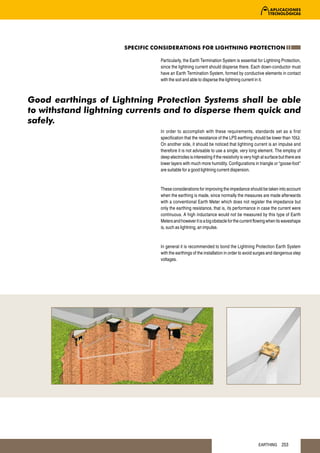 SPECIFIC CONSIDERATIONS FOR LIGHTNING PROTECTION

                                Particularly, the Earth Termination System is essential for Lightning Protection,
                                since the lightning current should disperse there. Each down-conductor must
                                have an Earth Termination System, formed by conductive elements in contact
                                with the soil and able to disperse the lightning current in it.



Good earthings of Lightning Protection Systems shall be able
to withstand lightning currents and to disperse them quick and
safely.
                                In order to accomplish with these requirements, standards set as a first
                                specification that the resistance of the LPS earthing should be lower than 10Ω.
                                On another side, it should be noticed that lightning current is an impulse and
                                therefore it is not advisable to use a single, very long element. The employ of
                                deep electrodes is interesting if the resistivity is very high at surface but there are
                                lower layers with much more humidity. Configurations in triangle or “goose-foot”
                                are suitable for a good lightning current dispersion.


                                These considerations for improving the impedance should be taken into account
                                when the earthing is made, since normally the measures are made afterwards
                                with a conventional Earth Meter which does not register the impedance but
                                only the earthing resistance, that is, its performance in case the current were
                                continuous. A high inductance would not be measured by this type of Earth
                                Meters and however it is a big obstacle for the current flowing when its waveshape
                                is, such as lightning, an impulse.


                                In general it is recommended to bond the Lightning Protection Earth System
                                with the earthings of the installation in order to avoid surges and dangerous step
                                voltages.




                                                                                            EARTHING       253
 