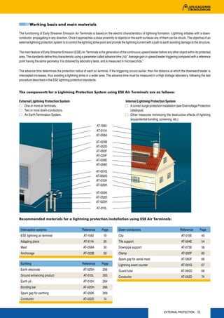 Working basis and main materials

The functioning of Early Streamer Emission Air Terminals is based on the electric characteristics of lightning formation. Lightning initiates with a down-
conductor, propagating in any direction. Once it approaches a close proximity to objects on the earth surfaces any of them can be struck. The objective of an
external lightning protection system is to control the lightning strike point and provide the lightning current with a path to earth avoiding damage to the structure.

The main feature of Early Streamer Emission (ESE) Air Terminals is the generation of the continuous upward leader before any other object within its protected
area. The standards define this characteristic using a parameter called advance time (Δt):” Average gain in upward leader triggering compared with a reference
point having the same geometry. It is obtained by laboratory tests, and is measured in microseconds.”

The advance time determines the protection radius of each air terminal. If the triggering occurs earlier, then the distance at which the downward leader is
intercepted increases, thus avoiding a lightning strike in a wider area. The advance time must be measured in a High Voltage laboratory, following the test
procedure described in the ESE lightning protection standards.


The components for a Lightning Protection System using ESE Air Terminals are as follows:

External Lightning Protection System                                                         Internal Lightning Protection System
    One or more air terminals.                                                                   A correct surge protection installation (see Overvoltage Protection
    Two or more down-conductors.                                                                 catalogue)
    An Earth Termination System.                                                                 Other measures minimizing the destructive effects of lightning
                                                                                                 (equipotential bonding, screening, etc.)
                                                                  AT-1560
                                                                  AT-011A
                                                                  AT-056A
                                                                  AT-023B
                                                                  AT-052D
                                                                  AT-060F
                                                                  AT-020F
                                                                  AT-028E
                                                                  AT-094E

                                                                  AT-001G
                                                                  AT-060G
                                                                  AT-010H
                                                                  AT-020H

                                                                  AT-050K
                                                                  AT-052D
                                                                  AT-025H
                                                                   AT-010L


Recommended materials for a lightning protection installation using ESE Air Terminals:


 Interception systems                                 Reference        Page           Down-conductors                                      Reference        Page
 ESE lightning air terminal                            AT-1560           19           Clip                                                  AT-015E           40
 Adapting piece                                        AT-011A           26           Tile support                                          AT-094E           54
 Mast                                                  AT-056A           30           Downpipe support                                      AT-073E           56
 Anchorage                                             AT-023B           30           Clamp                                                 AT-020F           60
                                                                                      Spark gap for aerial mast                             AT-060F           66
 Earthing                                             Reference        Page           Lightning event counter                               AT-001G           67
 Earth electrode                                       AT-025H          256           Guard tube                                            AT-060G           68
 Ground enhancing product                              AT-010L          263           Conductor                                             AT-052D           74
 Earth pit                                             AT-010H          264
 Bonding bar                                           AT-020H          266
 Spark gap for earthing                                AT-050K          269
 Conductor                                             AT-052D           74


                                                                                                                             EXTERNAL PROTECTION 13
 