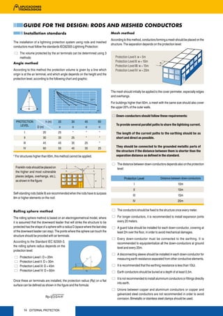 GUIDE FOR THE DESIGN: RODS AND MESHED CONDUCTORS
        Installation standards                                                    Mesh method
                                                                                  According to this method, conductors forming a mesh should be placed on the
The installation of a lightning protection system using rods and meshed
                                                                                  structure. The separation depends on the protection level:
conductors must follow the standards IEC62305 Lightning Protection:
     The volume protected by the air terminals can be determined using 3
     methods:                                                                        Protection Level I: w = 5m
                                                                                     Protection Level II: w = 10m
Angle method
                                                                                     Protection Level III: w = 15m
According to this method the protection volume is given by a line which              Protection Level IV: w = 20m
origin is at the air terminal, and which angle depends on the height and the
protection level, according to the following chart and graphic:


                                                                                  The mesh should initially be applied to the cover perimeter, especially edges
                                                                                  and overhangs.
                                                                Protection
                                                                Level

                                                                                  For buildings higher than 60m, a mesh with the same size should also cover
                                                                                  the upper 20% of the outer walls.

                                                                                      Down-conductors should follow these requirements:
  PROTECTION                h (m)    20         30         45                60
    LEVEL                                                                             To provide several parallel paths to share the lightning current.
                    D (m)             α          α          α                α
         I              20           25          *          *                *        The length of the current paths to the earthing should be as
        II              30           35         25          *                *        short and direct as possible.
        III             45           45         35         25                *
                                                                                      They should be connected to the grounded metallic parts of
        IV              60           55         45         35                25
                                                                                      the structure if the distance between them is shorter than the
* For structures higher than 60m, this method cannot be applied.                      separation distance as defined in the standard.

                                                                                       The distance between down-conductors depends also on the protection
 Franklin rods should be placed on                                                     level:
 the higher and most vulnerable
 places (edges, overhangs, etc.),
                                                                                            Protection Level               Distance between down-conductors
 as shown in the figure:
                                                                                                     I                                    10m
                                                                                                    II                                    10m
Self-standing rods (table 9) are recommended when the rods have to surpass
                                                                                                    III                                   15m
8m or higher elements on the roof.
                                                                                                    IV                                    20m


Rolling sphere method                                                                  The conductors should be fixed to the structure once every meter.

The rolling sphere method is based on an electrogeometrical model, where               For longer conductors, it is recommended to install expansion joints
it is assumed that the downward leader that will strike the structure to be            every 20 meters.
protected has the shape of a sphere with a radius D (space where the last step         A guard tube should be installed for each down-conductor, covering at
of the downward leader can stay). The points where this sphere can touch the           least 2m over the floor, in order to avoid mechanical damages.
structure should be provided with air terminals.
                                                                                       Every down-conductor must be connected to the earthing. It is
According to the Standard IEC 62305-3,                                                 recommended to equipotentialize all the down-conductors at ground
the rolling sphere radius depends on the                                               level and every 20m.
protection level:
                                                                                       A disconnecting sleeve should be installed in each down-conductor for
     Protection Level I: D = 20m                                                       measuring earth resistance separated from other conductive elements.
     Protection Level II: D = 30m
     Protection Level III: D = 45m                                                     It is recommended that the earthing resistance is less than 10Ω.
     Protection Level IV: D = 60m                                                      Earth conductors should be buried at a depth of at least 0,5m.
                                                                                       It is not recommended to install aluminium conductors or fittings directly
Once these air terminals are installed, the protection radius (Rp) on a flat
                                                                                       into earth.
surface can be defined as shown in the figure and the formula:
                                                                                       Unions between copper and aluminium conductors or copper and
                                                                                       galvanized steel conductors are not recommended in order to avoid
                            Rp= 2·D·h-h2
                                                                                       corrosion. Bimetallic or stainless steel clamps should be used.


        14 EXTERNAL PROTECTION
 