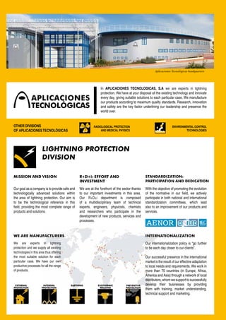 Aplicaciones Tecnológicas headquarters




                                                              In APLICACIONES TECNOLOGICAS, S.A we are experts in lightning
                                                              protection. We have at your disposal all the existing technology and innovate
                                                              every day, giving suitable solutions to each particular case. We manufacture
                                                              our products according to maximum quality standards. Research, innovation
                                                              and safety are the key factor underlining our leadership and presence the
                                                              world over.


OTHER DIVISIONS                                          RADIOLOGICAL PROTECTION                                   ENVIRONMENTAL CONTROL
OF APLICACIONES TECNOLÓGICAS                                 AND MEDICAL PHYSICS                                            TECHNOLOGIES




                       LIGHTNING PROTECTION
                       DIVISION

MISSION AND VISION                             R+D+i: EFFORT AND                              STANDARDIZATION:
                                               INVESTMENT                                     PARTICIPATION AND DEDICATION

Our goal as a company is to provide safe and   We are at the forefront of the sector thanks   With the objective of promoting the evolution
technologically advanced solutions within      to our important investments in this area.     of the normative in our field, we actively
the area of lightning protection. Our aim is   Our R+D+i department is composed               participate in both national and international
to be the technological reference in this      of a multidisciplinary team of technical       standardization committees, which lead
field, providing the most complete range of    experts, engineers, physicists, chemists       also to an improvement of our products and
products and solutions.                        and researchers who participate in the         services.
                                               development of new products, services and
                                               processes.



WE ARE MANUFACTURERS                                                                          INTERNATIONALIZATION
We are experts in lightning                                                                   Our internationalization policy is “go further
protection and we supply all existing                                                         to be each day closer to our clients”.
technologies in this area thus offering
the most suitable solution for each                                                           Our successful presence in the international
particular case. We have our own                                                              market is the result of our effective adaptation
productive processes for all the range                                                        to local needs and requirements. We work in
of products.                                                                                  more than 70 countries (in Europe, Africa,
                                                                                              America and Asia) through a network of local
                                                                                              distributors, whom we support to successfully
 EXTERNAL               INTERNAL          EARTHING          EXOTHERMIC          PREVENTIVE    develop their businesses by providing
PROTECTION             PROTECTION                            WELDING            PROTECTION
                                                                                              them with training, market understanding,
                                                                                              technical support and marketing.
 
