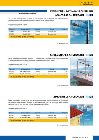 INTERCEPTION SYSTEMS AND ACCESORIES
                   Masts and anchorages
                                                                                       LAMPPOST ANCHORAGE                                          32
1” - 1 ½” mast anchorage fixture adjustable for conic structures such as lampposts. The anchorages need a
minimum separation of 60 cm from each other, in order to assure a correct fixation.
                                                                                                                              See table 26

Single extra support, ref: AT-067B

 Reference             Dimensions (mm)           Included                   Material                Weight (Kg)

 AT-068B              2 x (50 x 90 x 190)       2 supports              Galvanized steel                     6
 AT-069B              3 x (50 x 90 x 190)       3 supports              Galvanized steel                     9

   Meets with UNE 21186, NFC 17102



                                                                                           AT-068B Application




                                                                            CROSS SHAPED ANCHORAGE                                                 33
Double bracket anchoring system, for fixing 1” - 1 ½” mast in cross to a handrail or pipe. The anchorages need           See table 26
a minimum separation of 60 cm from each other, in order to assure a correct fixation.

Single extra support, ref: AT-071B


 Reference             Dimensions (mm)           Included                   Material                Weight (Kg)

 AT-072B             2 x (170 x 170 x 200)      2 supports              Galvanized steel                   5,8
 AT-073B             3 x (170 x 170 x 200)      3 supports              Galvanized steel                   8,7

   Meets with UNE 21186, NFC 17102




                                                                                           AT-072B Application




                                                                                  ADJUSTABLE ANCHORAGE                                             34
Due to the covers or cornices of the roofs, a substantial horizontal distance (from 60 to 80 cm) needs to
be avoided. In these cases it is necessary to use the extendable tube. The anchorages need a minimum
separation of 60 cm from each other, in order to assure a correct fixation.
                                                                                                                                        See table 26
Single extra support, ref: AT-077B


 Reference            Dimensions (mm)            Included                   Material                Weight (Kg)

 AT-078B             2 x (300 x 450 x 800)      2 supports              Galvanized steel                    14
 AT-079B             3 x (300 x 450 x 800)      3 supports              Galvanized steel                    21

   Meets with UNE 21186, NFC 17102


                                                                                           AT-078B Application




                                                                                                                  EXTERNAL PROTECTION 33
 