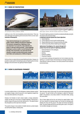 1        NEED OF PROTECTION




Arts and Science Palace of Valencia. (Mesh)                                          Spain square, Seville, with early streamer emission air terminals

Lightning is one of the most devastating natural phenomena. There are                The need for lightning protection should be considered preferably during the
many discharges during lightning storms and some of them can even reach              first phases of the structures design.
hundreds of kiloamperes.                                                             A Lightning Protection System has 4 basic objectives:
                                                                                     1) Capture lightning.
    These electrical discharges are a great hazard to                                2) Conduct lightning current to earth avoiding damage.
    people, animals, buildings and electronic equipment.                             3) Disperse lightning current in the ground quickly and safely.
    The economic consequences of lightning are also                                  4) Avoid the secondary effects of lightning (overvoltages).
    very important; it can cause fire, stop production of a                          Aplicaciones Tecnológicas, S.A. assures through its 5
    factory or interrupt critical processes. A direct lightning                      product lines the best option for lightning protection:
    discharge to a person results in current flowing through
                                                                                         External Protection (in this catalogue).
    the body. This current lasts a very short time but the
                                                                                         Internal Protection.
    intensity is enough to provoke electrocution resulting in
                                                                                         Earthing.
    heart failure and causing burns of different degrees.
                                                                                         Exothermic welding.
                                                                                         Preventive Protection.
                                                                                     In a world where buildings and equipment are more complex every day,
Until now, there is no device that can prevent lightning formation. However, it is   lightning is a constant hazard. One discharge can damage buildings and
possible to create a path for the discharge to ground of lightning that minimizes    cause failures in electronic devices. It can even provoke fire and important
damage on the environment: the Lightning Protection System.                          economical losses.




2        HOW IS LIGHTNING FORMED?




In normal conditions there is in the atmosphere a balance between positive           When the electric field is high enough, the cloud starts discharging towards
and negative charges, where the ground is more negatively charged than               the ground. The path formed by this discharge is called the “downward
the air and other elements on the ground.                                            leader” and produces a very sharp variation in the electric field, causing
                                                                                     the corona effect.
However, the formation of storm clouds creates a charge polarization:
usually, the lower part of the cloud is charged negatively, inducing then a          One of these objects will be the one forming the upward leader, which
positive charge at the ground and other elements on it. The electric field at        will move towards the downward leader thus forming the discharge path
the atmosphere can then reach tens of kilovolts.                                     between the cloud and the ground. This object will receive the lightning
                                                                                     strike. The cloud charge will find the most direct path to earth. If this path is
This positive charge is more evident at metallic elements, pointed objects           not controlled, damages can be severe.
and well-earthed objects, including trees.


          6 EXTERNAL PROTECTION
 