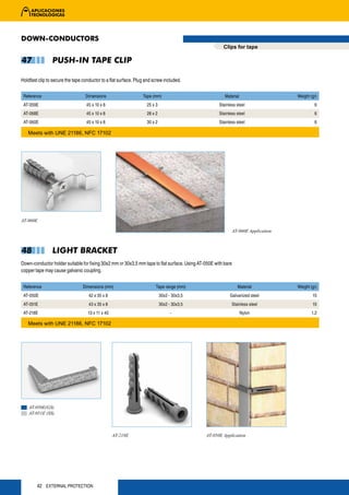 DOWN-CONDUCTORS
                                                                                                       Clips for tape

47              PUSH-IN TAPE CLIP

Holdfast clip to secure the tape conductor to a flat surface. Plug and screw included.


 Reference                        Dimensions                     Tape (mm)                              Material                     Weight (gr)
 AT-059E                           45 x 10 x 8                     25 x 3                            Stainless steel                          6
 AT-068E                           45 x 10 x 8                     28 x 2                            Stainless steel                          6
 AT-060E                           45 x 10 x 8                     30 x 2                            Stainless steel                          6

   Meets with UNE 21186, NFC 17102




AT-060E

                                                                                                               AT-060E Application



48              LIGHT BRACKET
Down-conductor holder suitable for fixing 30x2 mm or 30x3,5 mm tape to flat surface. Using AT-050E with bare
copper tape may cause galvanic coupling.


 Reference                       Dimensions (mm)                        Tape range (mm)                          Material            Weight (gr)
 AT-050E                            42 x 35 x 8                             30x2 - 30x3,5                  Galvanized steel                  15
 AT-051E                            43 x 35 x 8                             30x2 - 30x3,5                   Stainless steel                  15
 AT-218E                           13 x 11 x 40                                   -                                Nylon                    1,2

   Meets with UNE 21186, NFC 17102




    AT-050E(GS)
    AT-051E (SS)



                                                  AT-218E                                     AT-050E Application




        42 EXTERNAL PROTECTION
 