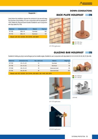 DOWN-CONDUCTORS
                                         Supports
                                                                                                    BACK PLATE HOLDFAST                                             74
Used where the installation requires the conductor to be secured away
from the face of the building. For use in conjunction with for example AT-
101E (Tables 43). Plug and screw included. Suitable for use in conjunction
with clips (table 43 or 49).


 Reference          Dimensions (mm)              Material          Weight (gr)

 AT-170E                Ø63 x 74                Gunmetal                 300
 AT-171E                Ø63 x 74                Aluminium                100

    Meets with IEC 62305, EN 50164, BS 6651


                                                                                                                                      AT-170E (Gu)
                                                                                                                                      AT-171E (Al)
                                                                                   AT-170E Application




                                                                                            GLAZING BAR HOLDFAST                                                    75
Suitable for holding any clip to narrow flanges such as metallic angles. Suitable for use in conjunction with clips (table 42, 43, 45, 49, 50, 53, 55, 56, 57, 58 or 62).


 Reference           Dimensions (mm)                 Max. width (mm)                     Material                Weight (gr)
 AT-172E                20 x 15 x 35                        12                          Gunmetal                         110
 AT-173E                20 x 15 x 35                        12                          Aluminium                         50
 AT-018E                38 x 19 x 40                        18                       Galvanized steel                     85
 AT-174E                58 x 24 x 60                        26                       Galvanized steel                    220

    Meets with IEC 62305, EN 50164, BS 6651, BS 1400, BS 2874
                                                                                                                                      AT-172E(Gu)
                                                                                                                                      AT-173E(Al)




                                                                                                                                  AT-018E


                                                                                   AT-172E Application




                                                                                   AT-018E Application




                                                                                                                                 EXTERNAL PROTECTION 55
 