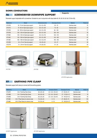 DOWN-CONDUCTORS
                                                                                                               Supports
76              SCREWDRIVER DOWNPIPE SUPPORT
Rainwater support adjustable with a screwdriver. Suitable for use in conjunction with clips (table 42, 45, 50, 53, 55, 56, 57, 58 or 62).


 Reference                         Model                        Dimensions (mm)             Downpipe Ø (mm)                         Material               Weight (gr)

 AT-070E               50 - 70 mm Spiral pipe support                25 x 12 x 100               50 – 70                       Stainless steel                     70
 AT-071E               70 - 90 mm Spiral pipe support                25 x 12 x 120               70 – 90                       Stainless steel                     75
 AT-072E               80 - 100 mm Spiral pipe support               25 x 12 x 130               80 – 100                      Stainless steel                     77
 AT-073E              100 – 120 mm Spiral pipe support               25 x 12 x 150              100 – 120                      Stainless steel                     78
 AT-182E              120 – 140 mm Spiral pipe support               25 x 12 x 170              120 – 140                      Stainless steel                     84
 AT-194E              140 – 160 mm Spiral pipe support               25 x 12 x 190              140 – 160                      Stainless steel                     87
 AT-195E              160 – 180 mm Spiral pipe support               25 x 12 x 210              160 – 180                      Stainless steel                     96
 AT-076E                25 – 27 mm Tube clip support                 40 x 35 x 25                25 – 27                       Stainless steel                     30
 AT-077E                31 – 34 mm Tube clip support                 47 x 35 x 25                31 – 34                       Stainless steel                     33




AT-070E                                                  AT-076E




                                                                                                              AT-070E Application


77              EARTHING PIPE CLAMP
Rainwater support with clamp to connect with the earthing system.


 Reference                       Model                        Dimensions (mm)        Conductor Ø(mm)          Downpipe Ø (mm)                  Material    Weight (gr)

 AT-097E              3/4 -2" Earthing Pipe Clamp               60 x 25 x 35         2.5 - 6 (4 - 25 mm )
                                                                                                       2
                                                                                                               27 - 60 (3/4 -2")         Stainless steel           71
 AT-098E              3/4 -4" Earthing Pipe Clamp               60 x 25 x 35         2.5 - 6 (4 - 25 mm2)      27 - 115 (3/4 -4")        Stainless steel           76
 AT-099E              3/4 -6" Earthing Pipe Clamp               60 x 25 x 35         2.5 - 6 (4 - 25 mm2)      27 - 165 (3/4 -6")        Stainless steel           94
 AT-185E          3/4 -3" Pipe Clamp for antenna mast              70 x 35 x 40             6 - 10             27 - 89 (3/4 -3")         Stainless steel          133
 AT-186E          3/4 -6" Pipe Clamp for antenna mast           70 x 35 x 40                6 - 10             27 - 165 (3/4 -6")        Stainless steel          137




AT-097E Application                                      AT-185E Application


        56 EXTERNAL PROTECTION
 