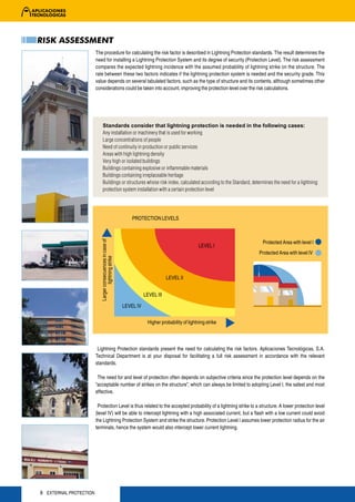 RISK ASSESSMENT
                        The procedure for calculating the risk factor is described in Lightning Protection standards. The result determines the
                        need for installing a Lightning Protection System and its degree of security (Protection Level). The risk assessment
                        compares the expected lightning incidence with the assumed probability of lightning strike on the structure. The
                        rate between these two factors indicates if the lightning protection system is needed and the security grade. This
                        value depends on several tabulated factors, such as the type of structure and its contents, although sometimes other
                        considerations could be taken into account, improving the protection level over the risk calculations.




                              Standards consider that lightning protection is needed in the following cases:
                              Any installation or machinery that is used for working
                              Large concentrations of people
                              Need of continuity in production or public services
                              Areas with high lightning density
                              Very high or isolated buildings
                              Buildings containing explosive or inflammable materials
                              Buildings containing irreplaceable heritage
                              Buildings or structures whose risk index, calculated according to the Standard, determines the need for a lightning
                              protection system installation with a certain protection level




                                                               PROTECTION LEVELS
                          Larger consecuences in case of




                                                                                                                   Protected Area with level I
                                                                                                   LEVEL I
                                                                                                                 Protected Area with level IV
                                  lightning strike




                                                                                  LEVEL II


                                                                      LEVEL III

                                                           LEVEL IV


                                                                       Higher probability of lightning strike



                         Lightning Protection standards present the need for calculating the risk factors. Aplicaciones Tecnológicas, S.A.
                        Technical Department is at your disposal for facilitating a full risk assessment in accordance with the relevant
                        standards.

                         The need for and level of protection often depends on subjective criteria since the protection level depends on the
                        “acceptable number of strikes on the structure”, which can always be limited to adopting Level I, the safest and most
                        effective.

                         Protection Level is thus related to the accepted probability of a lightning strike to a structure. A lower protection level
                        (level IV) will be able to intercept lightning with a high associated current, but a flash with a low current could avoid
                        the Lightning Protection System and strike the structure. Protection Level I assumes lower protection radius for the air
                        terminals, hence the system would also intercept lower current lightning.




8 EXTERNAL PROTECTION
 