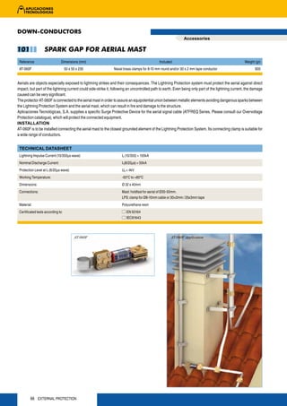 DOWN-CONDUCTORS
                                                                                                              Accessories

101                SPARK GAP FOR AERIAL MAST
 Reference                      Dimensions (mm)                                              Included                                                 Weight (gr)
 AT-060F                            50 x 50 x 230              Naval brass clamps for 8-10 mm round and/or 30 x 2 mm tape conductor                          900


Aerials are objects especially exposed to lightning strikes and their consequences. The Lightning Protection system must protect the aerial against direct
impact, but part of the lightning current could side-strike it, following an uncontrolled path to earth. Even being only part of the lightning current, the damage
caused can be very significant.
The protector AT-060F is connected to the aerial mast in order to assure an equipotential union between metallic elements avoiding dangerous sparks between
the Lightning Protection System and the aerial mast, which can result in fire and damage to the structure.
Aplicaciones Tecnológicas, S.A. supplies a specific Surge Protective Device for the aerial signal cable (ATFREQ Series. Please consult our Overvoltage
Protection catalogue), which will protect the connected equipment.
INSTALLATION
AT-060F is to be installed connecting the aerial mast to the closest grounded element of the Lightning Protection System. Its connecting clamp is suitable for
a wide range of conductors.


 TECHNICAL DATASHEET
 Lightning Impulse Current (10/350μs wave):                          Ip (10/350) > 100kA
 Nominal Discharge Current:                                          In(8/20μs) = 50kA
 Protection Level at In (8/20μs wave):                               Up < 4kV
 Working Temperature:                                                -55ºC to +85ºC
 Dimensions:                                                         Ø 32 x 40mm
 Connections:                                                        Mast: holdfast for aerial of Ø30-50mm.
                                                                     LPS: clamp for Ø8-10mm cable or 30×2mm / 25x3mm tape
 Material:                                                           Polyurethane resin
 Certificated tests according to:                                       EN 50164
                                                                        IEC61643




                                          AT-060F                                                    AT-060F Application




         66 EXTERNAL PROTECTION
 