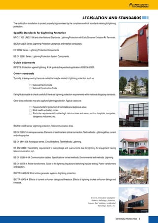 LEGISLATION AND STANDARDS
The ability of an installation to protect properly is guaranteed by the compliance with all standards relating to lightning
protection:

Specific Standards for Lightning Protection
NF C 17 102, UNE 21186 and other National Standards: Lightning Protection with Early Streamer Emission Air Terminals.

IEC/EN 62305 Series: Lightning Protection using rods and meshed conductors.

EN 50164 Series: Lightning Protection Components.

BS EN 62561 Series: Lightning Protection System Components.

Guide documents
BIP 2118: Protection against lightning. A UK guide to the practical application of BS EN 62305.

Other standards
Typically, in every country there are codes that may be related to lightning protection, such as:

                       National Electric Code
                       National Construction Code

It’s highly advisable to check carefully if there are lightning protection requirements within national obligatory standards.

Other laws and codes may also apply to lightning protection. Typical cases are:

                       Requirements for protection of flammable and explosive areas
                       Work health and safety codes
                       Particular requirements for other high risk structures and areas, such as hospitals, campsites,
                       dangerous industries, etc.


IEC/EN 61663 Series: Lightning protection. Telecommunication lines.

BS EN 2591-214: Aerospace series. Elements of electrical and optical connection. Test methods. Lightning strike, current
and voltage pulse.

BS EN 3841-308: Aerospace series. Circuit breakers. Test methods. Lightning.

BS EN 50468: Resistibility requirement to overvoltage and overcurrents due to lightning for equipment having
telecommunication port.

BS EN 50289-4-14: Communication cables. Specifications for test methods. Environmental test methods. Lightning.

BS EN 60076-4: Power transformers. Guide to the lightning impulse and switching impulse testing. Power transformers
and reactors.

IEC/TR 61400-24: Wind turbine generator systems. Lightning protection.

IEC/TR 60479-4: Effects of current on human beings and livestock. Effects of lightning strokes on human beings and
livestock.




                                                                                             Several protection examples:
                                                                                              historic buildings, factories,
                                                                                           houses, fuel stations, residential
                                                                                                      buildings, malls, etc.




                                                                                                                                EXTERNAL PROTECTION 9
 