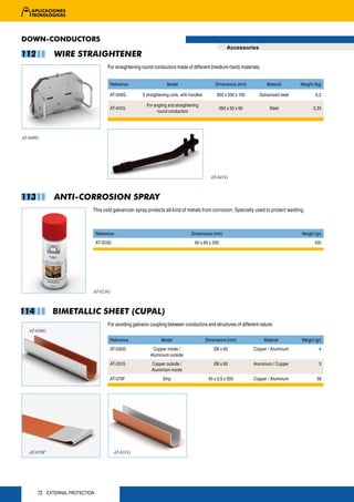 DOWN-CONDUCTORS
                                                                                                       Accessories
112          WIRE STRAIGHTENER
                                    For straightening round conductors made of different (medium-hard) materials.


                                      Reference                    Model                       Dimensions (mm)           Material       Weight (Kg)

                                      AT-040G        5 straightening coils, with handles        300 x 200 x 150      Galvanized steel           6,2

                                                        For angling and straightening
                                      AT-041G                                                      260 x 50 x 60           Steel              0,33
                                                              round conductors




AT-040G




                                                                                             AT-041G



113          ANTI-CORROSION SPRAY
                           This cold galvanizer spray protects all kind of metals from corrosion. Specially used to protect welding.



                               Reference                                         Dimensions (mm)                                        Weight (gr)
                               AT-023G                                             60 x 60 x 200                                               435




                           AT-023G



114          BIMETALLIC SHEET (CUPAL)
                                    For avoiding galvanic coupling between conductors and structures of different nature.
   AT-030G
                                      Reference                 Model                      Dimensions (mm)              Material        Weight (gr)
                                      AT-030G              Copper inside /                     Ø8 x 60             Copper / Aluminium            4
                                                          Aluminium outside
                                      AT-031G             Copper outside /                     Ø8 x 60             Aluminium / Copper            3
                                                          Aluminium inside
                                      AT-070F                   Strip                       40 x 0,5 x 500         Copper / Aluminium           38




   AT-070F                               AT-031G




      72 EXTERNAL PROTECTION
 