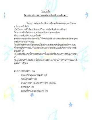 ใบงานที่4
          โครงงานประเภท “ การพัฒนาสื่อเพือการศึกษา ”


             โครงงานพัฒนาสื่อเพือการศึกษาลักษณะเดนของโครงงา
นประเภทนี้ คือ
เปนโครงงานที่ใชคอมพิวเตอรในการผลิตสื่อเพื่อการศึกษา
โดยการสรางโปรแกรมบทเรียนหรือหนวยการเรียน
ซึ่งอาจจะตองมีภาคแบบฝกหัด
บททบทวนและคําถามคําตอบไวพรอมผูเรียนสามารถเรียนแบบรายบุคค
ลหรือรายกลุมการสอน
โดยใชคอมพิวเตอรชวยสอนนี้ถือวาคอมพิวเตอรเปนอุปกรณการสอน
ซึ่งอาจเปนการพัฒนาบทเรียนแบบออนไลนใหผูเรียนเขามาศึกษาดวย
ตนเองก็ได
โครงงานประเภทนี้สามารถพัฒนาขึ้นเพื่อใชประกอบการสอนในวิชาตา
งๆ
โดยผูเรียนอาจคัดเลือกเนื้อหาที่เขาใจยากมาเปนหัวขอในการพัฒนาสื่
อเพื่อการศึกษา


ตัวอยางหัวขอโครงงาน
     - การเคลื่อนที่แบบโปรเจ็กไตล
     - ระบบสุริยจักรวาล
     - ตัวแปรตางๆ ที่มีผลตอการชากิ่งกุหลาบ
     - หลักภาษาไทย
     - สถานที่สาคัญของประเทศไทย
 