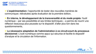 L’expérimentation: l’opportunité de tester des nouvelles manières de
communiquer, réévaluées après évaluation de la première édition,
En interne, le développement de la transversalité et du mode projets: l'outil
numérique – par ses possibilités et ses limites techniques – a permis de nourrir une
réflexion beaucoup plus poussée sur le dispositif, d'aller plus loin dans les
questionnements,
La nécessaire adaptation de l'administration à ce circuit-court du processus
décisionnel. L'outil numérique comme appui qui sécurise et facilite le dispositif
d'analyse et la circulation de l'information.
 
