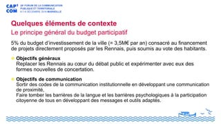 Quelques éléments de contexte
Le principe général du budget participatif
5% du budget d’investissement de la ville (= 3,5M€ par an) consacré au financement
de projets directement proposés par les Rennais, puis soumis au vote des habitants.
Objectifs généraux
Replacer les Rennais au cœur du débat public et expérimenter avec eux des
formes nouvelles de concertation.
Objectifs de communication
Sortir des codes de la communication institutionnelle en développant une communication
de proximité,
Faire tomber les barrières de la langue et les barrières psychologiques à la participation
citoyenne de tous en développant des messages et outils adaptés.
 