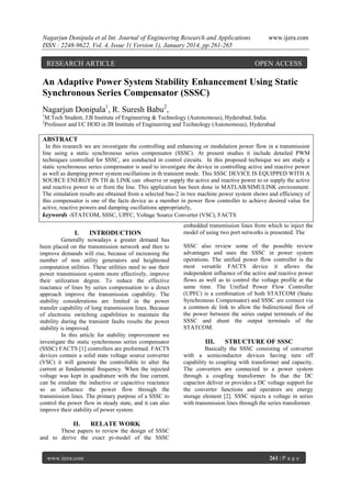 Nagarjun Donipala et al Int. Journal of Engineering Research and Applications
ISSN : 2248-9622, Vol. 4, Issue 1( Version 1), January 2014, pp.261-265

RESEARCH ARTICLE

www.ijera.com

OPEN ACCESS

An Adaptive Power System Stability Enhancement Using Static
Synchronous Series Compensator (SSSC)
Nagarjun Donipala1, R. Suresh Babu2,
1
2

M.Tech Student, J.B Institute of Engineering & Technology (Autonomous), Hyderabad, India.
Professor and I/C HOD in JB Institute of Engineering and Technology (Autonomous), Hyderabad

ABSTRACT
In this research we are investigate the controlling and enhancing or modulation power flow in a transmission
line using a static synchronous series compensator (SSSC). At present studies it include detailed PWM
techniques controlled for SSSC, are conducted in control circuits. In this proposed technique we are study a
static synchronous series compensator is used to investigate the device in controlling active and reactive power
as well as damping power system oscillations in th transient mode. This SSSC DEVICE IS EQUIPPED WITH A
SOURCE ENERGY IN TH dc LINK can observe or supply the active and reactive power to or supply the active
and reactive power to or from the line. This application has been done in MATLAB/SIMULINK environment.
The simulation results are obtained from a selected bus-2 in two machine power system shows and efficiency of
this compensator is one of the facts device as a member in power flow controller to achieve desired value for
active, reactive powers and damping oscillations appropriately,
keywords -STATCOM, SSSC, UPFC, Voltage Source Converter (VSC), FACTS

I.

INTRODUCTION

Generally nowadays a greater demand has
been placed on the transmission network and then to
improve demands will rise, because of increasing the
number of non utility generators and heightened
computation utilities. These utilities need to use their
power transmission system more effectively, improve
their utilization degree. To reduce the effective
reactance of lines by series compensation to a direct
approach improve the transmission capability. The
stability considerations are limited in the power
transfer capability of long transmission lines. Because
of electronic switching capabilities to maintain the
stability during the transient faults results the power
stability is improved.
In this article for stability improvement we
investigate the static synchronous series compensator
(SSSC) FACTS [1] controllers are preformed. FACTS
devices contain a solid state voltage source converter
(VSC) it will generate the controllable to alter the
current at fundamental frequency. When the injected
voltage was kept in quadrature with the line current,
can be emulate the inductive or capacitive reactance
so as influence the power flow through the
transmission lines. The primary purpose of a SSSC to
control the power flow in steady state, and it can also
improve their stability of power system.

II.

embedded transmission lines from which to inject the
model of using two port networks is presented. The
SSSC also review some of the possible review
advantages and uses the SSSC in power system
operations. The unified power flow controller is the
most versatile FACTS device it allows the
independent influence of the active and reactive power
flows as well as to control the voltage profile at the
same time. The Unified Power Flow Controller
(UPFC) is a combination of both STATCOM (Static
Synchronous Compensator) and SSSC are connect via
a common dc link to allow the bidirectional flow of
the power between the series output terminals of the
SSSC and shunt the output terminals of the
STATCOM.

III.

STRUCTURE OF SSSC

Basically the SSSC consisting of converter
with a semiconductor devices having turn off
capability to coupling with transformer and capacity.
The converters are connected to a power system
through a coupling transformer. In that the DC
capacitor deliver or provides a DC voltage support for
the converter functions and operators are energy
storage element [2]. SSSC injects a voltage in series
with transmission lines through the series transformer.

RELATE WORK

These papers to review the design of SSSC
and to derive the exact pi-model of the SSSC

www.ijera.com

261 | P a g e

 