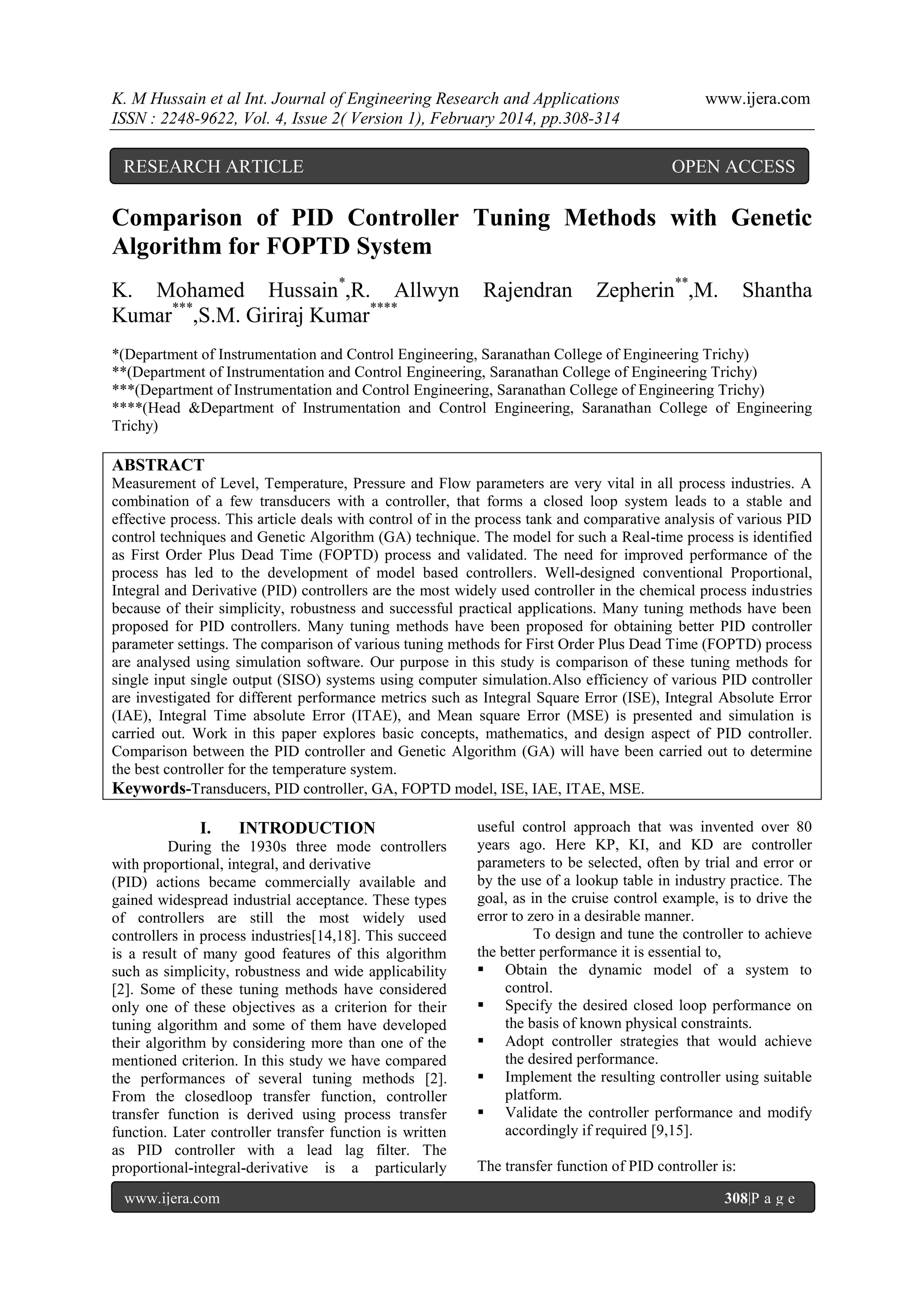 K. M Hussain et al Int. Journal of Engineering Research and Applications
ISSN : 2248-9622, Vol. 4, Issue 2( Version 1), February 2014, pp.308-314

RESEARCH ARTICLE

www.ijera.com

OPEN ACCESS

Comparison of PID Controller Tuning Methods with Genetic
Algorithm for FOPTD System
K. Mohamed Hussain*,R. Allwyn
Kumar***,S.M. Giriraj Kumar****

Rajendran

Zepherin**,M.

Shantha

*(Department of Instrumentation and Control Engineering, Saranathan College of Engineering Trichy)
**(Department of Instrumentation and Control Engineering, Saranathan College of Engineering Trichy)
***(Department of Instrumentation and Control Engineering, Saranathan College of Engineering Trichy)
****(Head &Department of Instrumentation and Control Engineering, Saranathan College of Engineering
Trichy)

ABSTRACT
Measurement of Level, Temperature, Pressure and Flow parameters are very vital in all process industries. A
combination of a few transducers with a controller, that forms a closed loop system leads to a stable and
effective process. This article deals with control of in the process tank and comparative analysis of various PID
control techniques and Genetic Algorithm (GA) technique. The model for such a Real-time process is identified
as First Order Plus Dead Time (FOPTD) process and validated. The need for improved performance of the
process has led to the development of model based controllers. Well-designed conventional Proportional,
Integral and Derivative (PID) controllers are the most widely used controller in the chemical process industries
because of their simplicity, robustness and successful practical applications. Many tuning methods have been
proposed for PID controllers. Many tuning methods have been proposed for obtaining better PID controller
parameter settings. The comparison of various tuning methods for First Order Plus Dead Time (FOPTD) process
are analysed using simulation software. Our purpose in this study is comparison of these tuning methods for
single input single output (SISO) systems using computer simulation.Also efficiency of various PID controller
are investigated for different performance metrics such as Integral Square Error (ISE), Integral Absolute Error
(IAE), Integral Time absolute Error (ITAE), and Mean square Error (MSE) is presented and simulation is
carried out. Work in this paper explores basic concepts, mathematics, and design aspect of PID controller.
Comparison between the PID controller and Genetic Algorithm (GA) will have been carried out to determine
the best controller for the temperature system.
Keywords-Transducers, PID controller, GA, FOPTD model, ISE, IAE, ITAE, MSE.

I.

INTRODUCTION

During the 1930s three mode controllers
with proportional, integral, and derivative
(PID) actions became commercially available and
gained widespread industrial acceptance. These types
of controllers are still the most widely used
controllers in process industries[14,18]. This succeed
is a result of many good features of this algorithm
such as simplicity, robustness and wide applicability
[2]. Some of these tuning methods have considered
only one of these objectives as a criterion for their
tuning algorithm and some of them have developed
their algorithm by considering more than one of the
mentioned criterion. In this study we have compared
the performances of several tuning methods [2].
From the closedloop transfer function, controller
transfer function is derived using process transfer
function. Later controller transfer function is written
as PID controller with a lead lag filter. The
proportional-integral-derivative is a particularly
www.ijera.com

useful control approach that was invented over 80
years ago. Here KP, KI, and KD are controller
parameters to be selected, often by trial and error or
by the use of a lookup table in industry practice. The
goal, as in the cruise control example, is to drive the
error to zero in a desirable manner.
To design and tune the controller to achieve
the better performance it is essential to,
 Obtain the dynamic model of a system to
control.
 Specify the desired closed loop performance on
the basis of known physical constraints.
 Adopt controller strategies that would achieve
the desired performance.
 Implement the resulting controller using suitable
platform.
 Validate the controller performance and modify
accordingly if required [9,15].
The transfer function of PID controller is:
308|P a g e

 