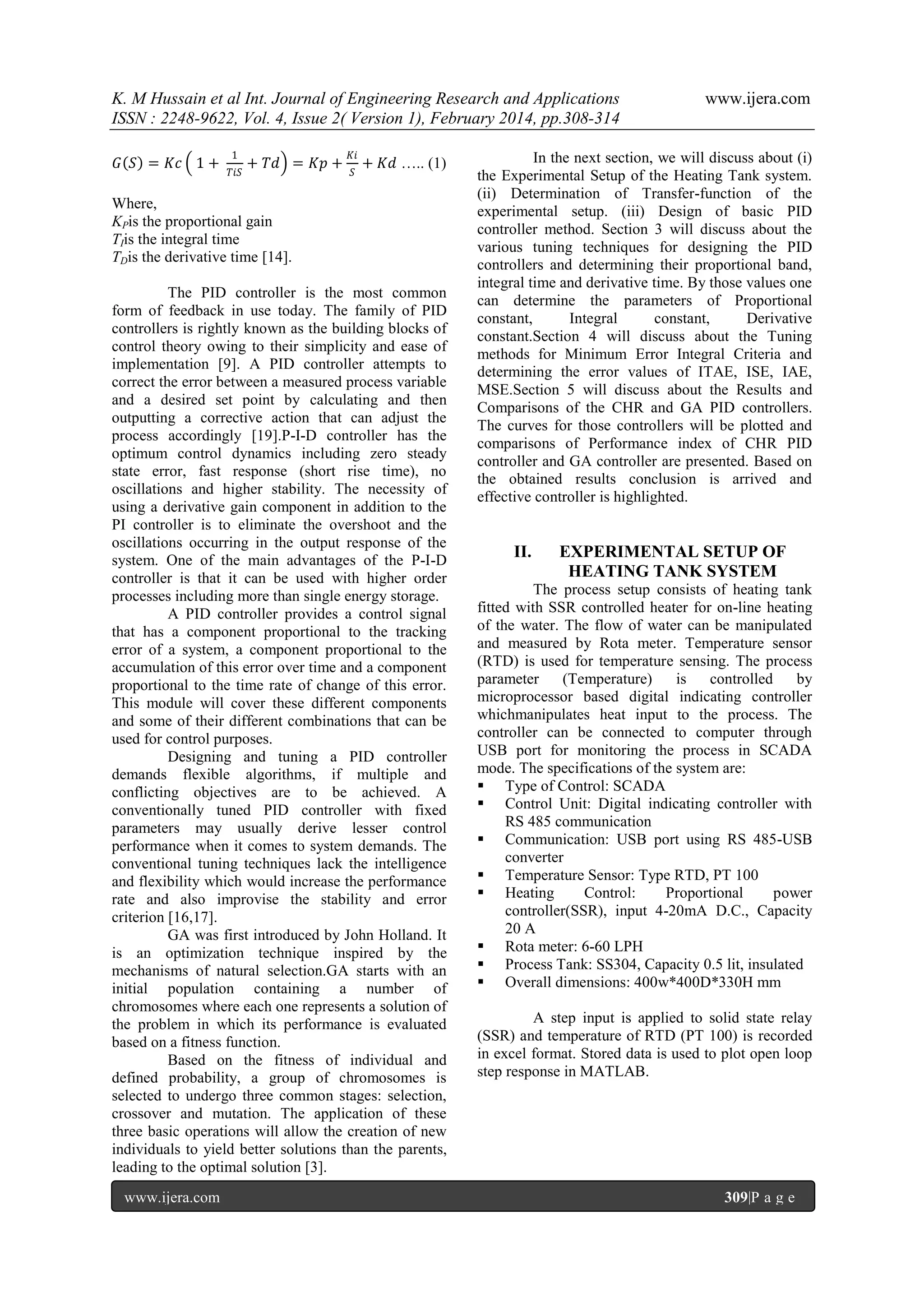 K. M Hussain et al Int. Journal of Engineering Research and Applications
ISSN : 2248-9622, Vol. 4, Issue 2( Version 1), February 2014, pp.308-314
𝐺 𝑆 = 𝐾𝑐 1 +

1
𝑇𝑖𝑆

+ 𝑇𝑑 = 𝐾𝑝 +

𝐾𝑖
𝑆

+ 𝐾𝑑 ….. (1)

Where,
KPis the proportional gain
TIis the integral time
TDis the derivative time [14].
The PID controller is the most common
form of feedback in use today. The family of PID
controllers is rightly known as the building blocks of
control theory owing to their simplicity and ease of
implementation [9]. A PID controller attempts to
correct the error between a measured process variable
and a desired set point by calculating and then
outputting a corrective action that can adjust the
process accordingly [19].P-I-D controller has the
optimum control dynamics including zero steady
state error, fast response (short rise time), no
oscillations and higher stability. The necessity of
using a derivative gain component in addition to the
PI controller is to eliminate the overshoot and the
oscillations occurring in the output response of the
system. One of the main advantages of the P-I-D
controller is that it can be used with higher order
processes including more than single energy storage.
A PID controller provides a control signal
that has a component proportional to the tracking
error of a system, a component proportional to the
accumulation of this error over time and a component
proportional to the time rate of change of this error.
This module will cover these different components
and some of their different combinations that can be
used for control purposes.
Designing and tuning a PID controller
demands flexible algorithms, if multiple and
conflicting objectives are to be achieved. A
conventionally tuned PID controller with fixed
parameters may usually derive lesser control
performance when it comes to system demands. The
conventional tuning techniques lack the intelligence
and flexibility which would increase the performance
rate and also improvise the stability and error
criterion [16,17].
GA was first introduced by John Holland. It
is an optimization technique inspired by the
mechanisms of natural selection.GA starts with an
initial population containing a number of
chromosomes where each one represents a solution of
the problem in which its performance is evaluated
based on a fitness function.
Based on the fitness of individual and
defined probability, a group of chromosomes is
selected to undergo three common stages: selection,
crossover and mutation. The application of these
three basic operations will allow the creation of new
individuals to yield better solutions than the parents,
leading to the optimal solution [3].
www.ijera.com

www.ijera.com

In the next section, we will discuss about (i)
the Experimental Setup of the Heating Tank system.
(ii) Determination of Transfer-function of the
experimental setup. (iii) Design of basic PID
controller method. Section 3 will discuss about the
various tuning techniques for designing the PID
controllers and determining their proportional band,
integral time and derivative time. By those values one
can determine the parameters of Proportional
constant,
Integral
constant,
Derivative
constant.Section 4 will discuss about the Tuning
methods for Minimum Error Integral Criteria and
determining the error values of ITAE, ISE, IAE,
MSE.Section 5 will discuss about the Results and
Comparisons of the CHR and GA PID controllers.
The curves for those controllers will be plotted and
comparisons of Performance index of CHR PID
controller and GA controller are presented. Based on
the obtained results conclusion is arrived and
effective controller is highlighted.

II.

EXPERIMENTAL SETUP OF
HEATING TANK SYSTEM

The process setup consists of heating tank
fitted with SSR controlled heater for on-line heating
of the water. The flow of water can be manipulated
and measured by Rota meter. Temperature sensor
(RTD) is used for temperature sensing. The process
parameter
(Temperature)
is
controlled
by
microprocessor based digital indicating controller
whichmanipulates heat input to the process. The
controller can be connected to computer through
USB port for monitoring the process in SCADA
mode. The specifications of the system are:
 Type of Control: SCADA
 Control Unit: Digital indicating controller with
RS 485 communication
 Communication: USB port using RS 485-USB
converter
 Temperature Sensor: Type RTD, PT 100
 Heating
Control:
Proportional
power
controller(SSR), input 4-20mA D.C., Capacity
20 A
 Rota meter: 6-60 LPH
 Process Tank: SS304, Capacity 0.5 lit, insulated
 Overall dimensions: 400w*400D*330H mm
A step input is applied to solid state relay
(SSR) and temperature of RTD (PT 100) is recorded
in excel format. Stored data is used to plot open loop
step response in MATLAB.

309|P a g e

 