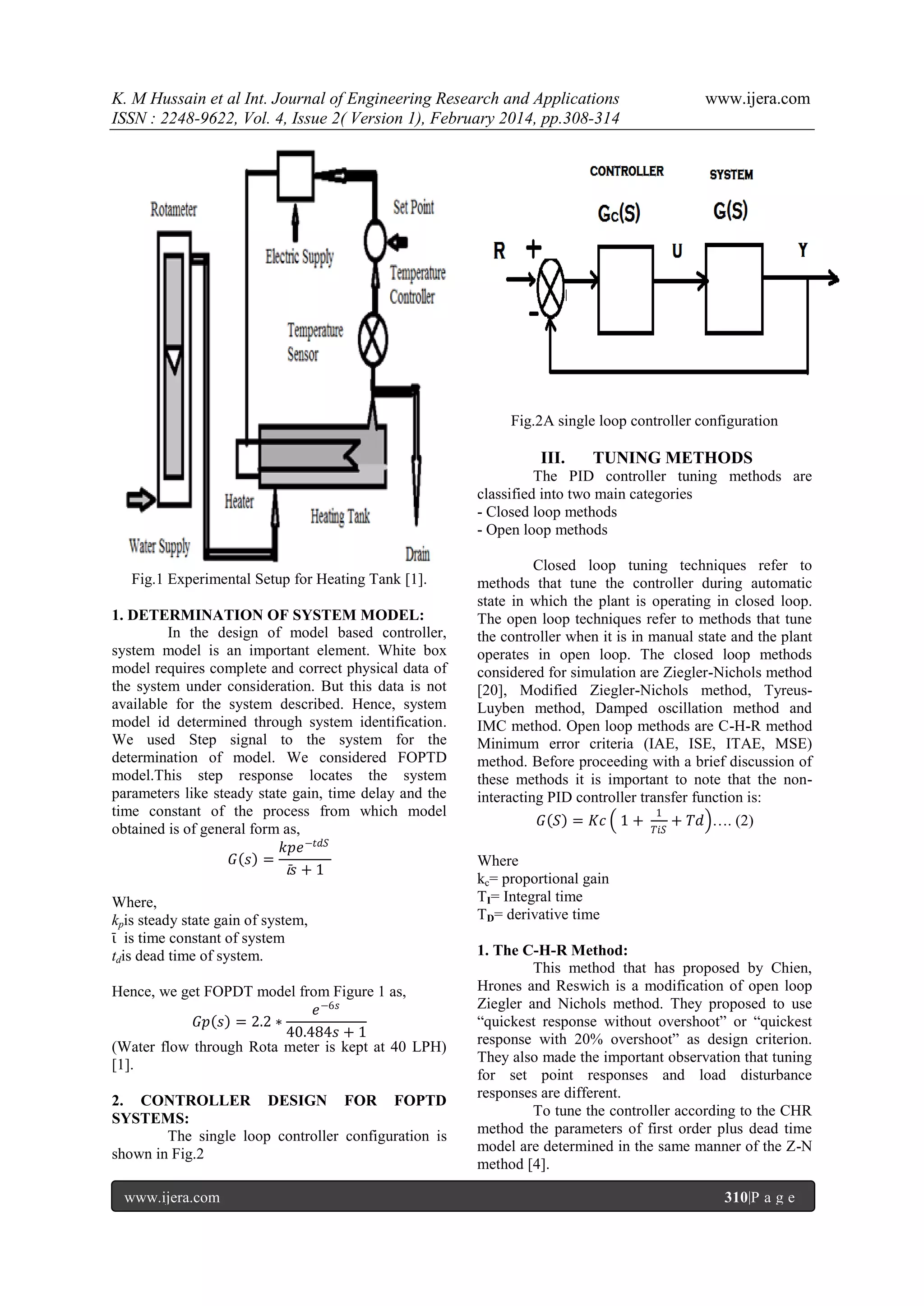 K. M Hussain et al Int. Journal of Engineering Research and Applications
ISSN : 2248-9622, Vol. 4, Issue 2( Version 1), February 2014, pp.308-314

www.ijera.com

Fig.2A single loop controller configuration

III.

TUNING METHODS

The PID controller tuning methods are
classified into two main categories
- Closed loop methods
- Open loop methods
Fig.1 Experimental Setup for Heating Tank [1].
1. DETERMINATION OF SYSTEM MODEL:
In the design of model based controller,
system model is an important element. White box
model requires complete and correct physical data of
the system under consideration. But this data is not
available for the system described. Hence, system
model id determined through system identification.
We used Step signal to the system for the
determination of model. We considered FOPTD
model.This step response locates the system
parameters like steady state gain, time delay and the
time constant of the process from which model
obtained is of general form as,
𝑘𝑝𝑒 −𝑡𝑑𝑆
𝐺 𝑠 =
ῑ𝑠+1
Where,
kpis steady state gain of system,
ῑ is time constant of system
tdis dead time of system.
Hence, we get FOPDT model from Figure 1 as,
𝑒 −6𝑠
𝐺𝑝 𝑠 = 2.2 ∗
40.484𝑠 + 1
(Water flow through Rota meter is kept at 40 LPH)
[1].
2. CONTROLLER DESIGN FOR FOPTD
SYSTEMS:
The single loop controller configuration is
shown in Fig.2
www.ijera.com

Closed loop tuning techniques refer to
methods that tune the controller during automatic
state in which the plant is operating in closed loop.
The open loop techniques refer to methods that tune
the controller when it is in manual state and the plant
operates in open loop. The closed loop methods
considered for simulation are Ziegler-Nichols method
[20], Modified Ziegler-Nichols method, TyreusLuyben method, Damped oscillation method and
IMC method. Open loop methods are C-H-R method
Minimum error criteria (IAE, ISE, ITAE, MSE)
method. Before proceeding with a brief discussion of
these methods it is important to note that the noninteracting PID controller transfer function is:
𝐺 𝑆 = 𝐾𝑐 1 +

1
𝑇𝑖𝑆

+ 𝑇𝑑 …. (2)

Where
kc= proportional gain
TI= Integral time
TD= derivative time
1. The C-H-R Method:
This method that has proposed by Chien,
Hrones and Reswich is a modification of open loop
Ziegler and Nichols method. They proposed to use
“quickest response without overshoot” or “quickest
response with 20% overshoot” as design criterion.
They also made the important observation that tuning
for set point responses and load disturbance
responses are different.
To tune the controller according to the CHR
method the parameters of first order plus dead time
model are determined in the same manner of the Z-N
method [4].
310|P a g e

 