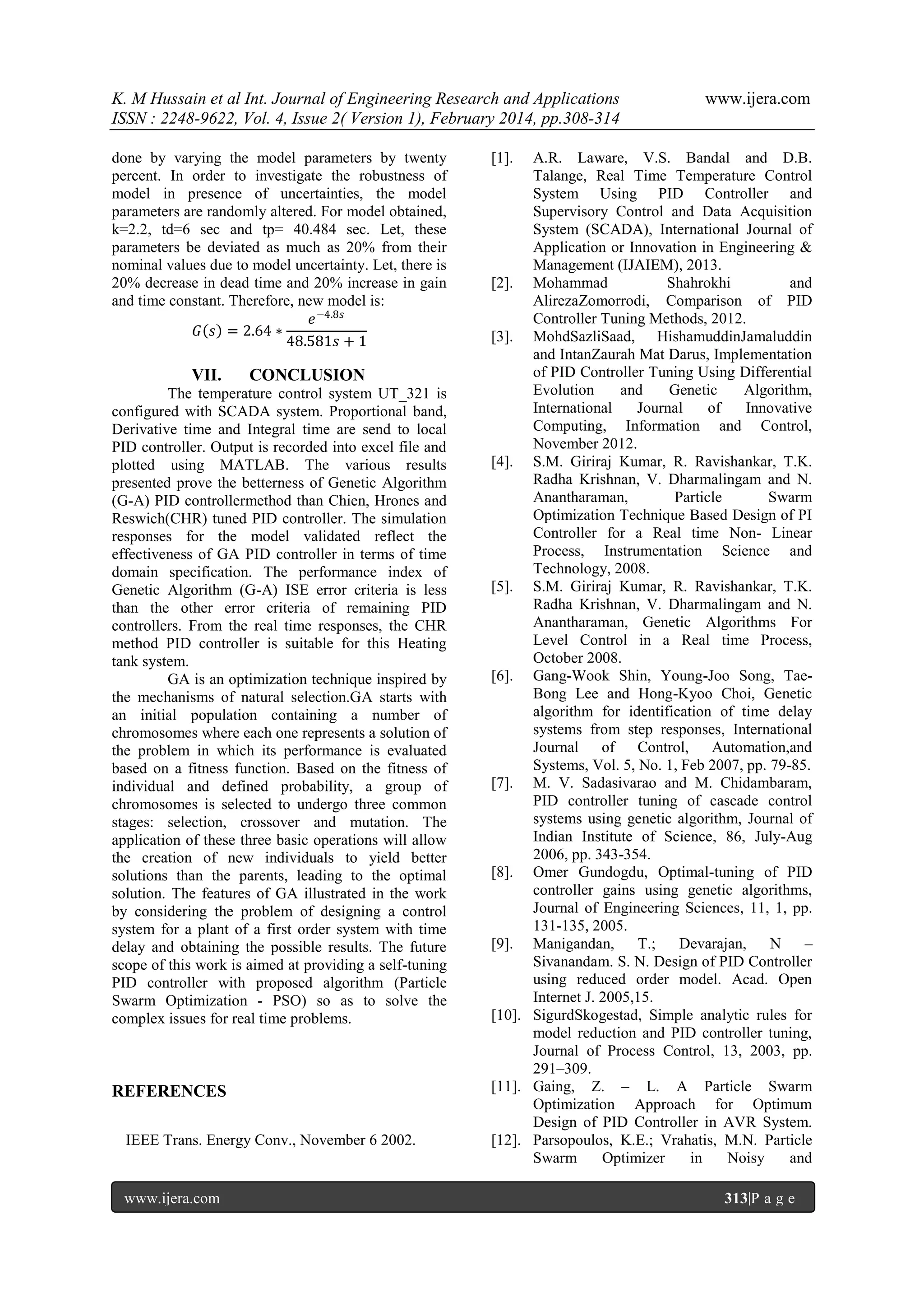 K. M Hussain et al Int. Journal of Engineering Research and Applications
ISSN : 2248-9622, Vol. 4, Issue 2( Version 1), February 2014, pp.308-314
done by varying the model parameters by twenty
percent. In order to investigate the robustness of
model in presence of uncertainties, the model
parameters are randomly altered. For model obtained,
k=2.2, td=6 sec and tp= 40.484 sec. Let, these
parameters be deviated as much as 20% from their
nominal values due to model uncertainty. Let, there is
20% decrease in dead time and 20% increase in gain
and time constant. Therefore, new model is:
𝑒 −4.8𝑠
𝐺 𝑠 = 2.64 ∗
48.581𝑠 + 1

VII.

CONCLUSION

The temperature control system UT_321 is
configured with SCADA system. Proportional band,
Derivative time and Integral time are send to local
PID controller. Output is recorded into excel file and
plotted using MATLAB. The various results
presented prove the betterness of Genetic Algorithm
(G-A) PID controllermethod than Chien, Hrones and
Reswich(CHR) tuned PID controller. The simulation
responses for the model validated reflect the
effectiveness of GA PID controller in terms of time
domain specification. The performance index of
Genetic Algorithm (G-A) ISE error criteria is less
than the other error criteria of remaining PID
controllers. From the real time responses, the CHR
method PID controller is suitable for this Heating
tank system.
GA is an optimization technique inspired by
the mechanisms of natural selection.GA starts with
an initial population containing a number of
chromosomes where each one represents a solution of
the problem in which its performance is evaluated
based on a fitness function. Based on the fitness of
individual and defined probability, a group of
chromosomes is selected to undergo three common
stages: selection, crossover and mutation. The
application of these three basic operations will allow
the creation of new individuals to yield better
solutions than the parents, leading to the optimal
solution. The features of GA illustrated in the work
by considering the problem of designing a control
system for a plant of a first order system with time
delay and obtaining the possible results. The future
scope of this work is aimed at providing a self-tuning
PID controller with proposed algorithm (Particle
Swarm Optimization - PSO) so as to solve the
complex issues for real time problems.

REFERENCES
IEEE Trans. Energy Conv., November 6 2002.

www.ijera.com

www.ijera.com

[1].

A.R. Laware, V.S. Bandal and D.B.
Talange, Real Time Temperature Control
System Using PID Controller and
Supervisory Control and Data Acquisition
System (SCADA), International Journal of
Application or Innovation in Engineering &
Management (IJAIEM), 2013.
[2]. Mohammad
Shahrokhi
and
AlirezaZomorrodi, Comparison of PID
Controller Tuning Methods, 2012.
[3]. MohdSazliSaad, HishamuddinJamaluddin
and IntanZaurah Mat Darus, Implementation
of PID Controller Tuning Using Differential
Evolution
and
Genetic
Algorithm,
International
Journal
of
Innovative
Computing, Information and Control,
November 2012.
[4]. S.M. Giriraj Kumar, R. Ravishankar, T.K.
Radha Krishnan, V. Dharmalingam and N.
Anantharaman,
Particle
Swarm
Optimization Technique Based Design of PI
Controller for a Real time Non- Linear
Process, Instrumentation Science and
Technology, 2008.
[5]. S.M. Giriraj Kumar, R. Ravishankar, T.K.
Radha Krishnan, V. Dharmalingam and N.
Anantharaman, Genetic Algorithms For
Level Control in a Real time Process,
October 2008.
[6]. Gang-Wook Shin, Young-Joo Song, TaeBong Lee and Hong-Kyoo Choi, Genetic
algorithm for identification of time delay
systems from step responses, International
Journal of Control, Automation,and
Systems, Vol. 5, No. 1, Feb 2007, pp. 79-85.
[7]. M. V. Sadasivarao and M. Chidambaram,
PID controller tuning of cascade control
systems using genetic algorithm, Journal of
Indian Institute of Science, 86, July-Aug
2006, pp. 343-354.
[8]. Omer Gundogdu, Optimal-tuning of PID
controller gains using genetic algorithms,
Journal of Engineering Sciences, 11, 1, pp.
131-135, 2005.
[9]. Manigandan,
T.;
Devarajan,
N
–
Sivanandam. S. N. Design of PID Controller
using reduced order model. Acad. Open
Internet J. 2005,15.
[10]. SigurdSkogestad, Simple analytic rules for
model reduction and PID controller tuning,
Journal of Process Control, 13, 2003, pp.
291–309.
[11]. Gaing, Z. – L. A Particle Swarm
Optimization Approach for Optimum
Design of PID Controller in AVR System.
[12]. Parsopoulos, K.E.; Vrahatis, M.N. Particle
Swarm
Optimizer
in
Noisy
and
313|P a g e

 