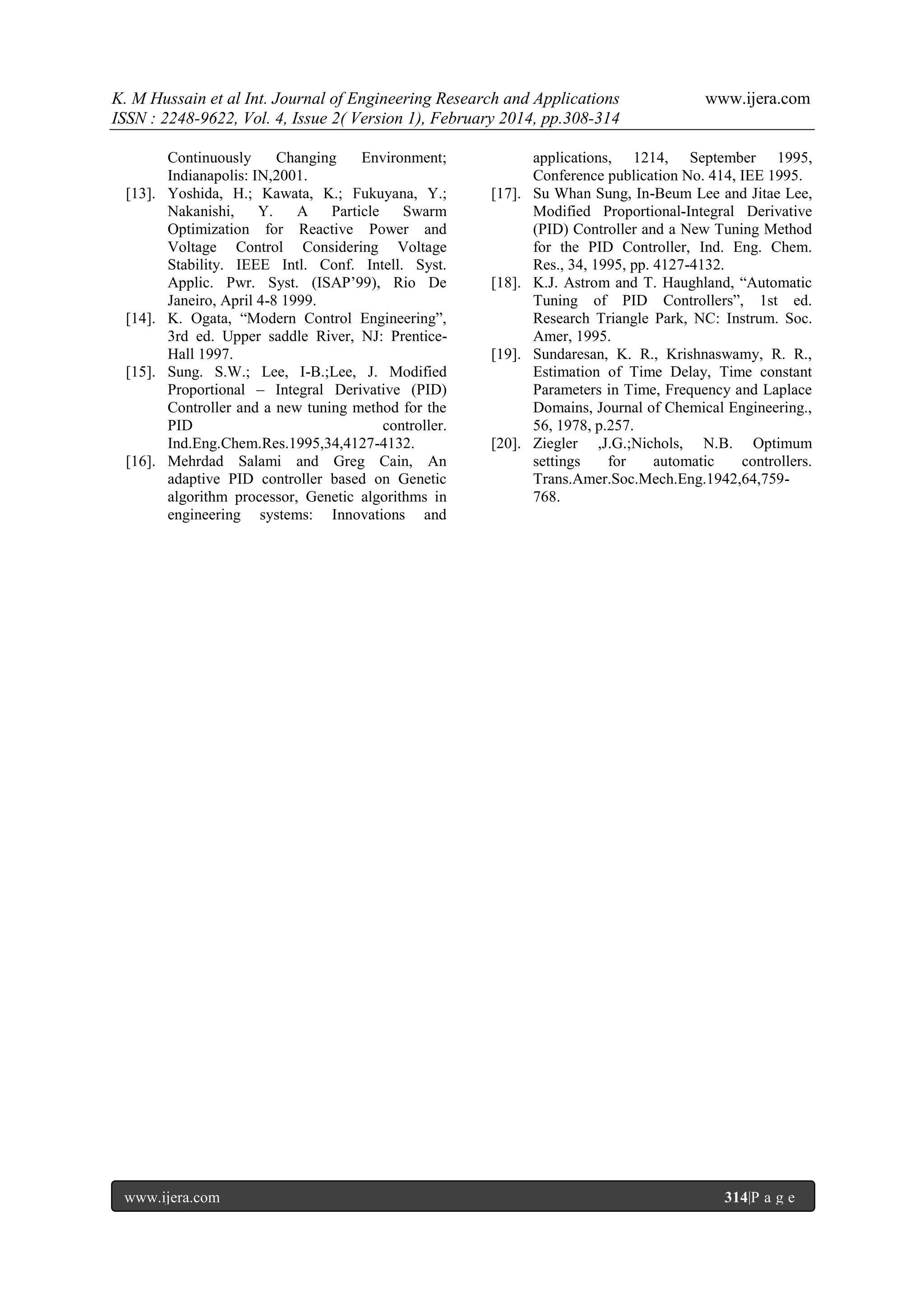 K. M Hussain et al Int. Journal of Engineering Research and Applications
ISSN : 2248-9622, Vol. 4, Issue 2( Version 1), February 2014, pp.308-314

[13].

[14].

[15].

[16].

Continuously
Changing
Environment;
Indianapolis: IN,2001.
Yoshida, H.; Kawata, K.; Fukuyana, Y.;
Nakanishi,
Y.
A
Particle
Swarm
Optimization for Reactive Power and
Voltage Control Considering Voltage
Stability. IEEE Intl. Conf. Intell. Syst.
Applic. Pwr. Syst. (ISAP‟99), Rio De
Janeiro, April 4-8 1999.
K. Ogata, “Modern Control Engineering”,
3rd ed. Upper saddle River, NJ: PrenticeHall 1997.
Sung. S.W.; Lee, I-B.;Lee, J. Modified
Proportional – Integral Derivative (PID)
Controller and a new tuning method for the
PID
controller.
Ind.Eng.Chem.Res.1995,34,4127-4132.
Mehrdad Salami and Greg Cain, An
adaptive PID controller based on Genetic
algorithm processor, Genetic algorithms in
engineering systems: Innovations and

www.ijera.com

[17].

[18].

[19].

[20].

www.ijera.com

applications, 1214, September 1995,
Conference publication No. 414, IEE 1995.
Su Whan Sung, In-Beum Lee and Jitae Lee,
Modified Proportional-Integral Derivative
(PID) Controller and a New Tuning Method
for the PID Controller, Ind. Eng. Chem.
Res., 34, 1995, pp. 4127-4132.
K.J. Astrom and T. Haughland, “Automatic
Tuning of PID Controllers”, 1st ed.
Research Triangle Park, NC: Instrum. Soc.
Amer, 1995.
Sundaresan, K. R., Krishnaswamy, R. R.,
Estimation of Time Delay, Time constant
Parameters in Time, Frequency and Laplace
Domains, Journal of Chemical Engineering.,
56, 1978, p.257.
Ziegler ,J.G.;Nichols, N.B. Optimum
settings
for
automatic
controllers.
Trans.Amer.Soc.Mech.Eng.1942,64,759768.

314|P a g e

 