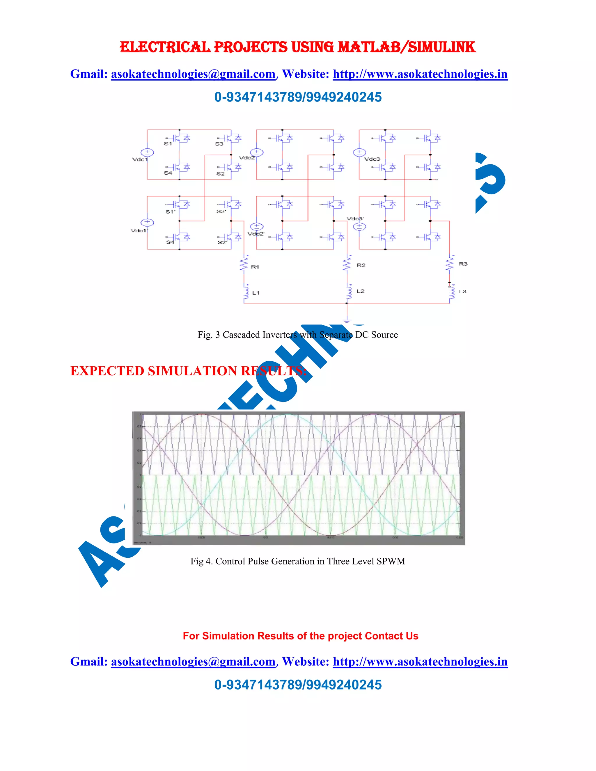 ELECTRICAL PROJECTS USING MATLAB/SIMULINK
Gmail: asokatechnologies@gmail.com, Website: http://www.asokatechnologies.in
0-9347143789/9949240245
For Simulation Results of the project Contact Us
Gmail: asokatechnologies@gmail.com, Website: http://www.asokatechnologies.in
0-9347143789/9949240245
Fig. 3 Cascaded Inverters with Separate DC Source
EXPECTED SIMULATION RESULTS:
Fig 4. Control Pulse Generation in Three Level SPWM
 