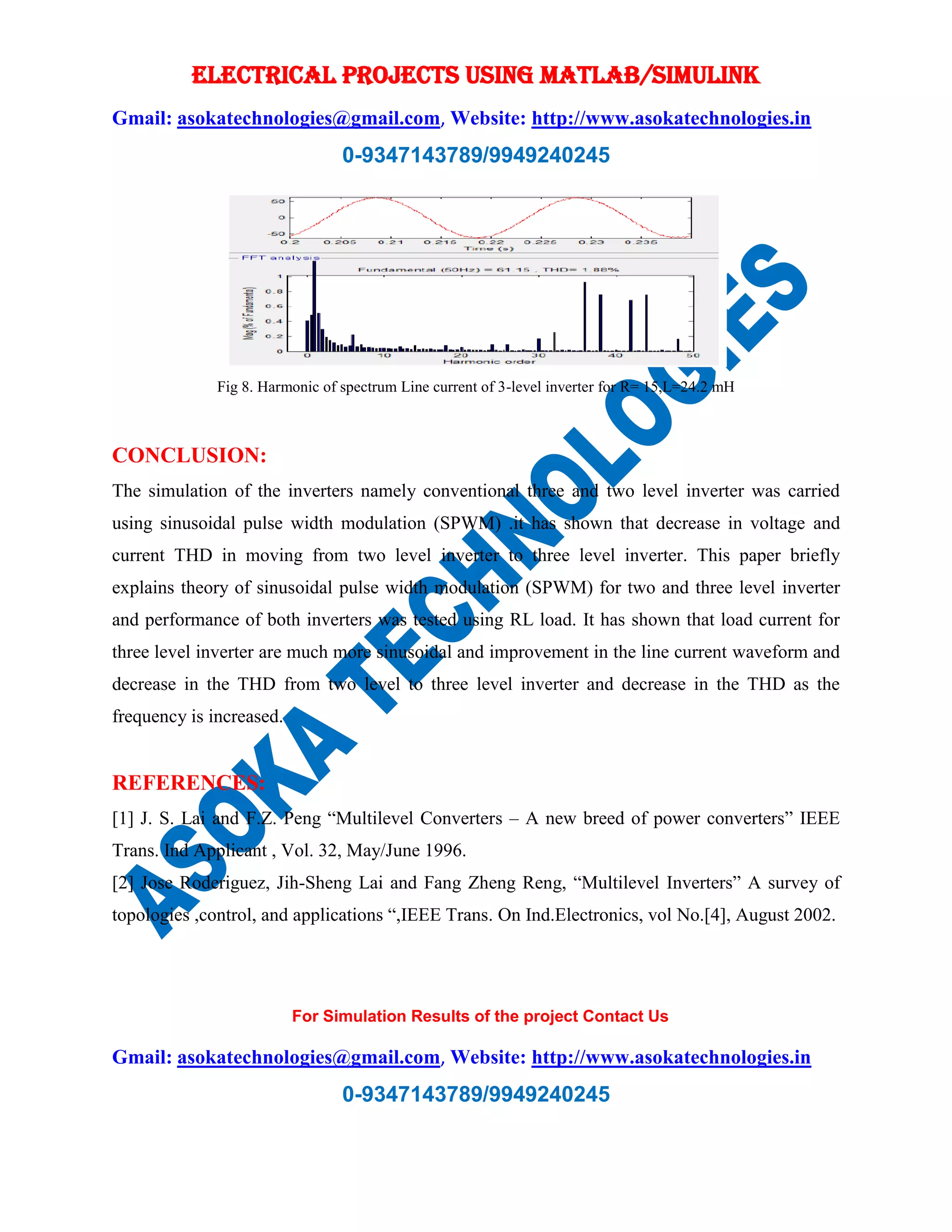 ELECTRICAL PROJECTS USING MATLAB/SIMULINK
Gmail: asokatechnologies@gmail.com, Website: http://www.asokatechnologies.in
0-9347143789/9949240245
For Simulation Results of the project Contact Us
Gmail: asokatechnologies@gmail.com, Website: http://www.asokatechnologies.in
0-9347143789/9949240245
Fig 8. Harmonic of spectrum Line current of 3-level inverter for R= 15,L=24.2 mH
CONCLUSION:
The simulation of the inverters namely conventional three and two level inverter was carried
using sinusoidal pulse width modulation (SPWM) .it has shown that decrease in voltage and
current THD in moving from two level inverter to three level inverter. This paper briefly
explains theory of sinusoidal pulse width modulation (SPWM) for two and three level inverter
and performance of both inverters was tested using RL load. It has shown that load current for
three level inverter are much more sinusoidal and improvement in the line current waveform and
decrease in the THD from two level to three level inverter and decrease in the THD as the
frequency is increased.
REFERENCES:
[1] J. S. Lai and F.Z. Peng “Multilevel Converters – A new breed of power converters” IEEE
Trans. Ind Applicant , Vol. 32, May/June 1996.
[2] Jose Roderiguez, Jih-Sheng Lai and Fang Zheng Reng, “Multilevel Inverters” A survey of
topologies ,control, and applications “,IEEE Trans. On Ind.Electronics, vol No.[4], August 2002.
 