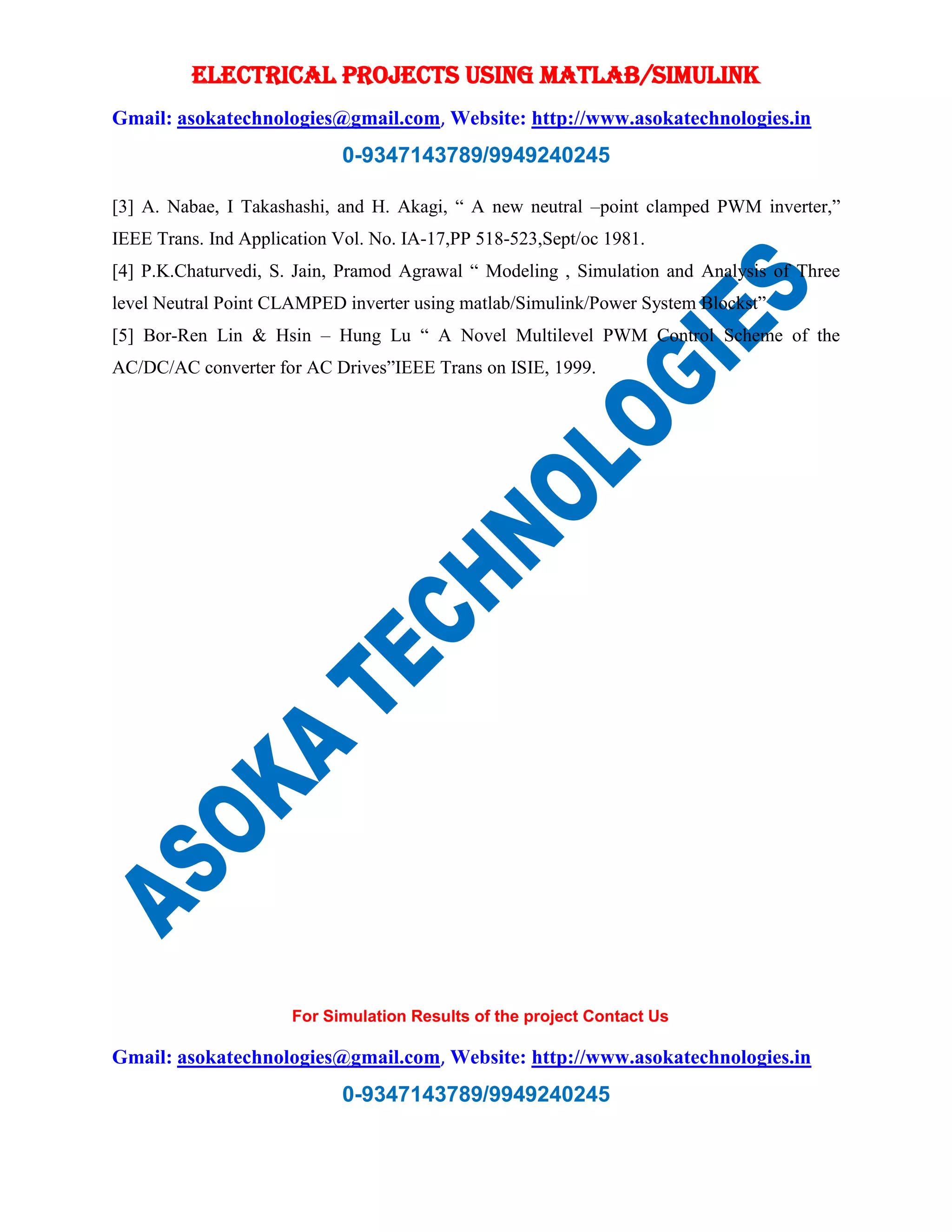 ELECTRICAL PROJECTS USING MATLAB/SIMULINK
Gmail: asokatechnologies@gmail.com, Website: http://www.asokatechnologies.in
0-9347143789/9949240245
For Simulation Results of the project Contact Us
Gmail: asokatechnologies@gmail.com, Website: http://www.asokatechnologies.in
0-9347143789/9949240245
[3] A. Nabae, I Takashashi, and H. Akagi, “ A new neutral –point clamped PWM inverter,”
IEEE Trans. Ind Application Vol. No. IA-17,PP 518-523,Sept/oc 1981.
[4] P.K.Chaturvedi, S. Jain, Pramod Agrawal “ Modeling , Simulation and Analysis of Three
level Neutral Point CLAMPED inverter using matlab/Simulink/Power System Blockst”
[5] Bor-Ren Lin & Hsin – Hung Lu “ A Novel Multilevel PWM Control Scheme of the
AC/DC/AC converter for AC Drives”IEEE Trans on ISIE, 1999.
 