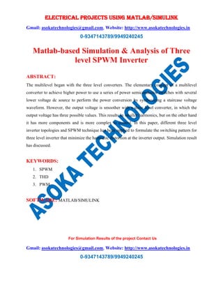 ELECTRICAL PROJECTS USING MATLAB/SIMULINK
Gmail: asokatechnologies@gmail.com, Website: http://www.asokatechnologies.in
0-9347143789/9949240245
For Simulation Results of the project Contact Us
Gmail: asokatechnologies@gmail.com, Website: http://www.asokatechnologies.in
0-9347143789/9949240245
Matlab-based Simulation & Analysis of Three
level SPWM Inverter
ABSTRACT:
The multilevel began with the three level converters. The elementary concept of a multilevel
converter to achieve higher power to use a series of power semiconductor switches with several
lower voltage dc source to perform the power conversion by synthesizing a staircase voltage
waveform. However, the output voltage is smoother with a three level converter, in which the
output voltage has three possible values. This results in smaller harmonics, but on the other hand
it has more components and is more complex to control. In this paper, different three level
inverter topologies and SPWM technique has been applied to formulate the switching pattern for
three level inverter that minimize the harmonic distortion at the inverter output. Simulation result
has discussed.
KEYWORDS:
1. SPWM
2. THD
3. PWM
SOFTWARE: MATLAB/SIMULINK
 