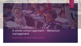 A whole school approach – Behaviour
management
FRASER EATON – ACADEMIC LITERACY ESH106
 