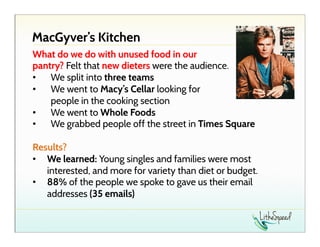 MacGyver’s Kitchen
What do we do with unused food in our
pantry? Felt that new dieters were the audience.
•  We split into three teams
•  We went to Macy’s Cellar looking for
people in the cooking section
•  We went to Whole Foods
•  We grabbed people off the street in Times Square
Results?
•  We learned: Young singles and families were most
interested, and more for variety than diet or budget.
•  88% of the people we spoke to gave us their email
addresses (35 emails)

 