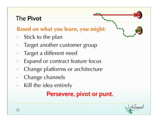 The Pivot
Based on what you learn, you might:
•  Stick to the plan
•  Target another customer group
•  Target a different need
•  Expand or contract feature focus
•  Change platforms or architecture
•  Change channels
•  Kill the idea entirely

Persevere, pivot or punt.
18

 