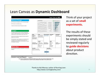 Lean!Canvas!as!Dynamic%Dashboard%
Think!of!your!project!
as!a!set!of!small%
experiments.%
!
The!results!of!these!
experiments!should!
be!simply!stated!and!
reviewed!regularly!
to!guide%decisions%
about!product!
direcHon.!

Thanks!to!Ash!Maurya,!author!of!Running!Lean:!
hBp://www.runningleanhq.com/!

21!

 