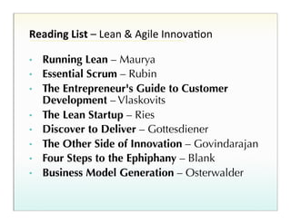 Reading%List%–!Lean!&!Agile!InnovaHon!
• 
• 
• 
• 
• 
• 
• 
• 

Running Lean – Maurya
Essential Scrum – Rubin
The Entrepreneur's Guide to Customer
Development – Vlaskovits
The Lean Startup – Ries
Discover to Deliver – Gottesdiener
The Other Side of Innovation – Govindarajan
Four Steps to the Ephiphany – Blank
Business Model Generation – Osterwalder

 