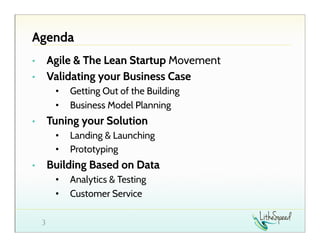 Agenda
Agile & The Lean Startup Movement
Validating your Business Case

• 
• 

• 
• 

Getting Out of the Building
Business Model Planning

Tuning your Solution

• 

• 
• 

Landing & Launching
Prototyping

Building Based on Data

• 

• 
• 
3

Analytics & Testing
Customer Service

 