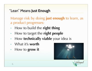 “Lean” Means Just Enough
Manage risk by doing just enough to learn, as
a product progresses:
•  How to build the right thing
•  How to target the right people
•  How technically viable your idea is
•  What it’s worth
•  How to grow it

6

 