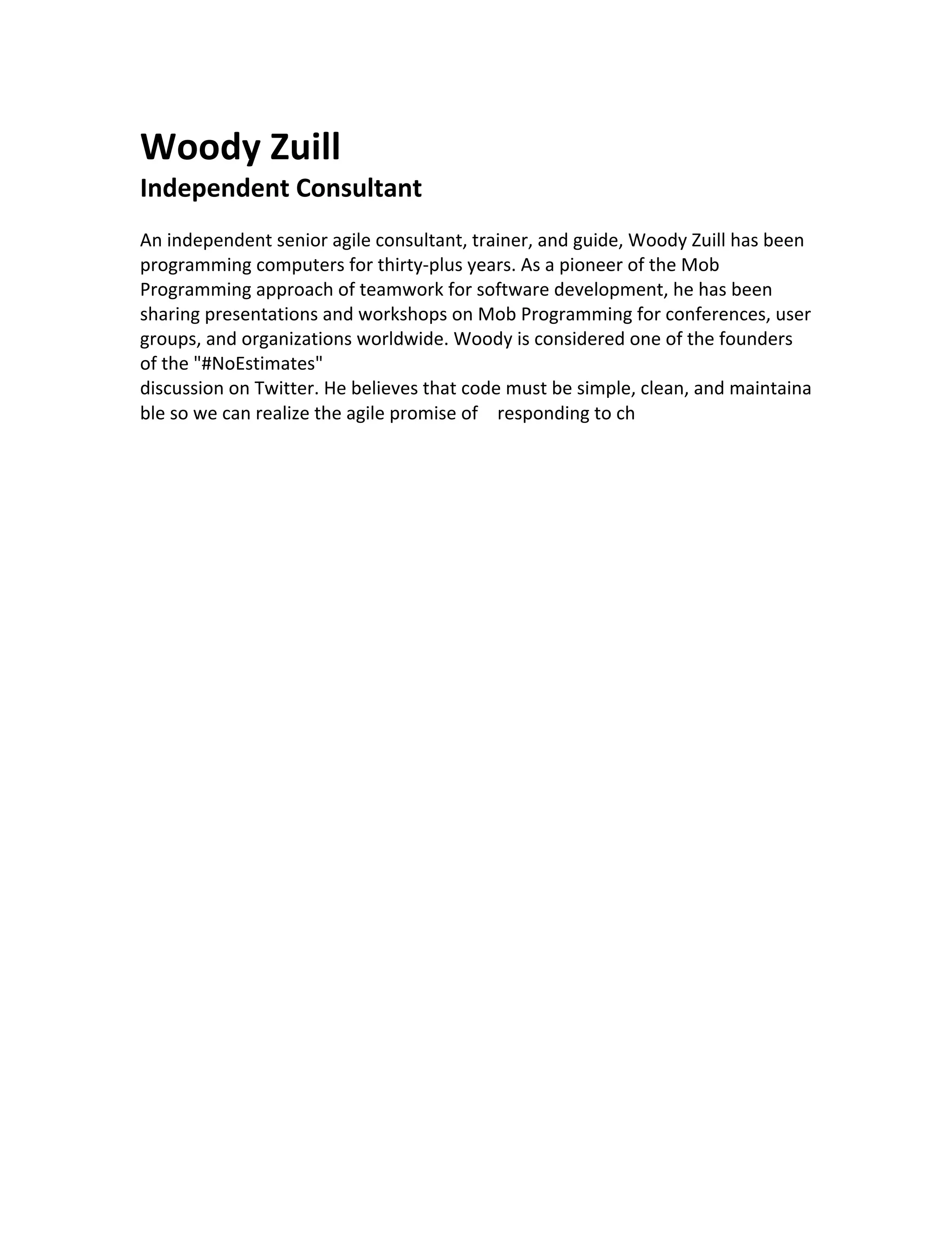 Woody Zuill
Independent Consultant
An independent senior agile consultant, trainer, and guide, Woody Zuill has been
programming computers for thirty-plus years. As a pioneer of the Mob
Programming approach of teamwork for software development, he has been
sharing presentations and workshops on Mob Programming for conferences, user
groups, and organizations worldwide. Woody is considered one of the founders
of the "#NoEstimates"
discussion on Twitter. He believes that code must be simple, clean, and maintaina
ble so we can realize the agile promise of responding to ch