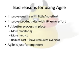 Bad reasons for using Agile
• Improve quality with little/no effort
• Improve productivity with little/no effort
• Put better process in place
– More monitoring
– More metrics
– Reduce cost - Move resources overseas
• Agile is just for engineers
 