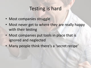 Testing is hard
• Most companies struggle
• Most never get to where they are really happy
with their testing
• Most companies put tools in place that is
ignored and neglected
• Many people think there’s a ‘secret recipe’
 