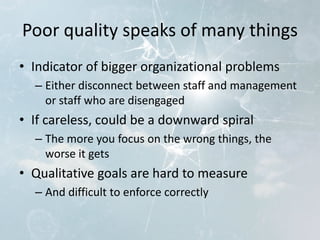 Poor quality speaks of many things
• Indicator of bigger organizational problems
– Either disconnect between staff and management
or staff who are disengaged
• If careless, could be a downward spiral
– The more you focus on the wrong things, the
worse it gets
• Qualitative goals are hard to measure
– And difficult to enforce correctly
 