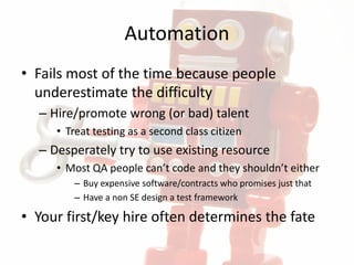 Automation
• Fails most of the time because people
underestimate the difficulty
– Hire/promote wrong (or bad) talent
• Treat testing as a second class citizen
– Desperately try to use existing resource
• Most QA people can’t code and they shouldn’t either
– Buy expensive software/contracts who promises just that
– Have a non SE design a test framework
• Your first/key hire often determines the fate
 