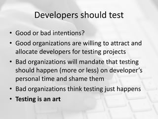 Developers should test
• Good or bad intentions?
• Good organizations are willing to attract and
allocate developers for testing projects
• Bad organizations will mandate that testing
should happen (more or less) on developer’s
personal time and shame them
• Bad organizations think testing just happens
• Testing is an art
 