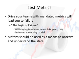 Test Metrics
• Drive your teams with mandated metrics will
lead you to failure
– “The Logic of Failure”
• While trying to achieve immediate goals, they
destroyed something crucial
• Metrics should be used as a means to observe
and understand the state
 