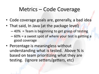 Metrics – Code Coverage
• Code coverage goals are, generally, a bad idea
• That said, In Java (at the package level)
– 40% = Team is beginning to get grasp of testing
– 60% = a sweet spot of where your test is getting a
good coverage
• Percentage is meaningless without
understanding what is tested. Above % is
based on team prioritizing what they are
testing. (Ignore setters/getters, etc)
 