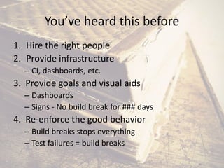 You’ve heard this before
1. Hire the right people
2. Provide infrastructure
– CI, dashboards, etc.
3. Provide goals and visual aids
– Dashboards
– Signs - No build break for ### days
4. Re-enforce the good behavior
– Build breaks stops everything
– Test failures = build breaks
 