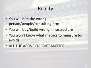 Reality
• You will hire the wrong
person/people/consulting firm
• You will buy/build wrong infrastructure
• You won’t know what metrics to measure (or
avoid)
• ALL THE ABOVE DOESN’T MATTER
 
