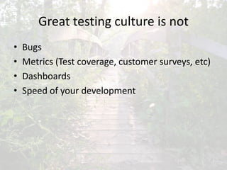 Great testing culture is not
• Bugs
• Metrics (Test coverage, customer surveys, etc)
• Dashboards
• Speed of your development
 
