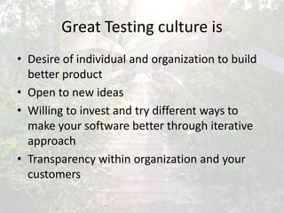 Great Testing culture is
• Desire of individual and organization to build
better product
• Open to new ideas
• Willing to invest and try different ways to
make your software better through iterative
approach
• Transparency within organization and your
customers
 