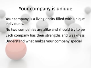 Your company is unique
Your company is a living entity filled with unique
individuals.
No two companies are alike and should try to be
Each company has their strengths and weakness
Understand what makes your company special
 